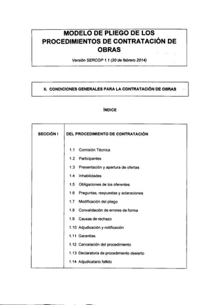 MODELO DE PLIEGO DE LOS
PROCEDIMIENTOS DE CONTRATACIÓN DE
OBRAS
Versión SERCOP 1.1 (20 de febrero 2014)
II. CONDICIONES GENERALES PARA LA CONTRATACIÓN DE OBRAS
ÍNDICE
SECCIÓN I DEL PROCEDIMIENTO DECONTRATACIÓN
1.1 ComisiónTécnica
1.2 Participantes
1.3 Presentación y apertura de ofertas
1.4 Inhabilidades
1.5 Obligaciones de los oferentes
1.6 Preguntas, respuestas y aclaraciones
1.7 Modificación del pliego
1.8 Convalidación de errores de forma
1.9 Causas de rechazo
1.10 Adjudicación y notificación
1.11 Garantías
1.12 Cancelación del procedimiento
1.13 Declaratoria de procedimiento desierto
1.14 Adjudicatario fallido
 