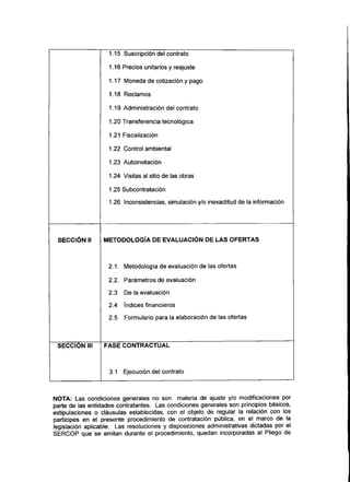 1.15 Suscripción del contrato
1.16 Precios unitarios y reajuste
1.17 Moneda de cotizacióny pago
1.18 Reclamos
1.19 Administración del contrato
1.20 Transferencia tecnológica
1.21 Fiscalización
1.22 Control ambiental
1.23 Autoinvitación
1.24 Visitas al sitio de las obras
1.25 Subcontratación
1.26 Inconsistencias, simulación y/o inexactitud de la información
SECCIÓN II METODOLOGÍA DE EVALUACIÓN DE LAS OFERTAS
2.1. Metodología de evaluación de las ofertas
2.2. Parámetros de evaluación
2.3 De la evaluación
2.4 índices financieros
2.5 Formulario para la elaboración de las ofertas
SECCIÓN III FASE CONTRACTUAL
3.1 Ejecución del contrato
NOTA: Las condiciones generales no son materia de ajuste y/o modificaciones por
parte de las entidades contratantes. Las condiciones generales son principios básicos,
estipulaciones o cláusulas establecidas, con el objeto de regular la relación con los
partícipes en el presente procedimiento de contratación pública, en el marco de la
legislación aplicable. Las resoluciones y disposiciones administrativas dictadas por el
SERCOP que se emitan durante el procedimiento, quedan incorporadas al Pliego de
 