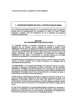 Condiciones Generales y se aplicarán de manera obligatoria.
II. CONDICIONES GENERALES PARA LA CONTRATACIÓN DE OBRAS
Las condiciones generales contenidas en el presente documento son de aplicación
general para los procedimientos de contratación de obras, por menor cuantía,
cotización y licitación, salvo las excepciones que en lo pertinente se encuentran
claramente especificadas.
SECCIÓN I
DEL PROCEDIMIENTO DE CONTRATACIÓN
1.1. Comisión Técnica: El presente procedimiento presupone la conformación
obligatoria de una Comisión Técnica, integrada de acuerdo al artículo 18 del
Reglamento General de la Ley Orgánica del Sistema Nacional de Contratación Pública
-RGLOSNCP-, encargada del trámite del procedimiento en la fase precontractual. Esta
comisión analizará las ofertas de obras de origen ecuatoriano, incluso en el caso de
haberse presentado una sola, considerando los parámetros de calificación
establecidos en este pliego, y recomendará a la máxima autoridad de la entidad
contratante la adjudicación o la declaratoria de procedimiento desierto.
Únicamente para los procedimientos de menor cuantía, no existe la figura de Comisión
Técnica; la máxima autoridad de la entidad contratante o su delegado será la
responsable del procedimiento.
1.2. Participantes: La convocatoria está dirigida a las personas naturales o jurídicas,
nacionales o extranjeras, asociaciones de éstas o consorcios, que se encuentren
habilitadas en el Registro Único de Proveedores, RUP, que tengan su domicilio fiscal
en el Ecuador, que oferten participación ecuatoriana mínima conforme los estudios de
desagregación tecnológica para el caso del procedimiento de licitación de obras, y
tengan interés en participar en este procedimiento.
Cuando exista un compromiso de asociación o consorcio, todos los miembros de la
asociación deberán estar habilitados en el RUP al tiempo de presentar la oferta, y se
designará un procurador común de entre ellos, que actuará a nombre de los
comprometidos. El compromiso de asociación o consorcio deberá encontrarse suscrito
en instrumento público, de acuerdo con la Resolución del SERCOP emitida para el
efecto.
En caso de ser adjudicados, los comprometidos deberán constituirse en asociación o
consorcio y lo inscribirán en el RUP, previa la firma del contrato, dentro del término
previsto para la firma del mismo; en caso contrario, se declarará a los integrantes del
compromiso de asociación o consorcio como adjudicatarios fallidos.
 