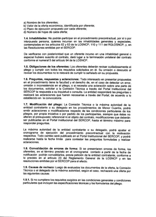 a) Nombre de los oferentes;
b) Valor de la oferta económica, identificada por oferente;
c) Plazo de ejecución propuesto por cada oferente;
d) Número de hojas de cada oferta;
1.4. Inhabilidades: No podrán participar en el procedimiento precontractual, por sí o por
interpuesta persona, quienes incurran en las inhabilidades generales y especiales,
contempladas en los artículos 62 y 63 de la LOSNCP; 110 y 111 del RGLOSNCP; y, en
las Resoluciones emitidas por el SERCOP.
De verificarse con posterioridad que un oferente incurso en una inhabilidad general o
especial hubiere suscrito el contrato, dará lugar a la terminación unilateral del contrato
conforme el numeral 5 del artículo 94 de la LOSNCP.
1.5. Obligaciones de los oferentes: Los oferentes deberán revisar cuidadosamente el
pliego y cumplir con todos los requisitos solicitados en él. Su omisión o descuido al
revisar los documentos no le relevará de cumplir lo señalado en su propuesta.
1.6. Preguntas, respuestas y aclaraciones: Todo interesado en presentar propuestas
en el procedimiento tiene la facultad y el derecho de, en el caso de detectar un error,
omisión o inconsistencia en el pliego, o si necesita una aclaración sobre una parte de
los documentos, solicitar a la Comisión Técnica a través del Portal Institucional del
SERCOP la respuesta a su inquietud o consulta. La entidad responderá las preguntas o
realizará las aclaraciones que fueren necesarias a través del Portal, de acuerdo a lo
establecido en la convocatoria.
1.7. Modificación del pliego: La Comisión Técnica o la máxima autoridad de la
entidad contratante o su delegado en los procedimientos de Menor Cuantía, podrá
emitir aclaraciones o modificaciones respecto de las condiciones particulares de los
pliegos, por propia iniciativa o por pedido de los participantes, siempre que éstas no
alteren el presupuesto referencial ni el objeto del contrato, modificaciones que deberán
ser publicadas en el Portal Institucional del SERCOP, hasta el término máximo para
responder preguntas.
La máxima autoridad de la entidad contratante o su delegado, podrá ajustar el
cronograma de ejecución del procedimiento precontractual con la motivación
respectiva. Todo cambio será publicado en el Portal Institucional del SERCOP, y podrá
realizarse hasta la fecha límite para contestar las preguntas formuladas y realizar
aclaraciones.
1.8. Convalidación de errores de forma: Si se presentaren errores de forma, los
oferentes, en el término previsto en el cronograma contado a partir de la fecha de
notificación podrán convalidarlos, previa petición de la entidad contratante, conforme a
lo previsto en al artículo 23 del Reglamento General de la LOSNCP y en las
resoluciones emitidas por el SERCOP para el efecto.
1.9. Causas de rechazo: Luego de evaluados los documentos de la oferta, la Comisión
Técnica o el delegado de la máxima autoridad, según el caso, rechazará una oferta por
las siguientes causas:
1.9.1. Si no cumpliera los requisitos exigidos en las condiciones generales y condiciones
particulares que incluyen las especificaciones técnicas y los formularios del pliego.
 