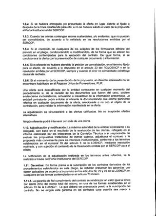 1.9.2. Si se hubiera entregado y/o presentado la oferta en lugar distinto al fijado o
después de la hora establecida para ello, o no se hubiera subido el valor de la propuesta
al Portal Institucional del SERCOP.
1.9.3. Cuando las ofertas contengan errores sustanciales, y/o evidentes, que no puedan
ser convalidados, de acuerdo a lo señalado en las resoluciones emitidas por el
SERCOP.
1.9.4. Si el contenido de cualquiera de los acápites de los formularios difiriere del
previsto en el pliego, condicionándolo o modificándolo, de tal forma que se alteren las
condiciones contempladas para la ejecución del contrato. De igual forma, si se
condicionara la oferta con la presentación de cualquier documento o información.
1.9.5. Si el oferente no hubiere atendido la petición de convalidación, en el término fijado
para el efecto, de acuerdo a lo dispuesto en el artículo 23 del RGLOSNCP y en la
resolución emitida por el SERCOP, siempre y cuando el error no convalidado constituya
causal de rechazo.
1.9.6. Si al momento de la presentación de la propuesta, el oferente interesado no se
encontrare habilitado en el Registro Único de Proveedores, RUP.
Una oferta será descalificada por la entidad contratante en cualquier momento del
procedimiento si, de la revisión de los documentos que fueren del caso, pudiere
evidenciarse inconsistencia, simulación o inexactitud de la información presentada. La
entidad contratante podrá solicitar al oferente la documentación que estime pertinente
referida en cualquier documento de la oferta, relacionada o no con el objeto de la
contratación, para validar la información manifestada en laoferta.
La adjudicación se circunscribirá a las ofertas calificadas. No se aceptarán ofertas
alternativas.
Ningún oferente podrá intervenir con más de una oferta.
1.10. Adjudicación y notificación: La máxima autoridad de la entidad contratante o su
delegado, con base en el resultado de la evaluación de las ofertas, reflejado en el
informe elaborado por los integrantes de la Comisión Técnica o el responsable de
evaluar las propuestas tratándose de menor cuantía, adjudicará el contrato a la
propuesta más conveniente para los intereses institucionales, conforme a los términos
establecidos en el numeral 18 del artículo 6 de la LOSNCP, mediante resolución
motivada, y con sujeción al contenido de la Resolución emitida por el SERCOP para el
efecto.
La notificación de la adjudicación realizada en los términos antes referidos, se la
realizará a través del Portal Institucional del SERCOP.
1.11. Garantías: En forma previa a la suscripción de los contratos derivados de los
procedimientos establecidos en este pliego, se deberán presentar las garantías que
fueren aplicables de acuerdo a lo previsto en los artículos 74, 75 y 76 de la LOSNCP, en
cualquiera de las formas contempladas en el artículo 73 ibídem.
1.11.1. La garantía de fiel cumplimiento del contrato se rendirá por un valor igual al cinco
por ciento (5%)del monto total del mismo, en una de las formas establecidas en el
artículo 73 de la LOSNCP. La que deberá ser presentada previo a la suscripción del
contrato, No se exigirá esta garantía en los contratos cuya cuantía sea menor a
 