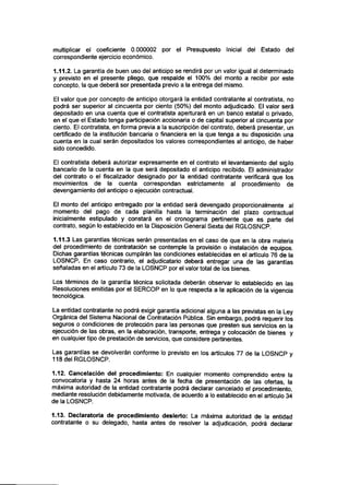 multiplicar el coeficiente 0.000002 por el Presupuesto Inicial del Estado del
correspondiente ejercicio económico.
1.11.2. La garantía de buen uso del anticipo se rendirá por un valor igual al determinado
y previsto en el presente pliego, que respalde el 100% del monto a recibir por este
concepto, la que deberá ser presentada previo a la entrega del mismo.
El valor que por concepto de anticipo otorgará la entidad contratante al contratista, no
podrá ser superior al cincuenta por ciento (50%) del monto adjudicado. El valor será
depositado en una cuenta que el contratista aperturará en un banco estatal o privado,
en el que el Estado tenga participación accionaria o de capital superior al cincuenta por
ciento. El contratista, en forma previa a la suscripción del contrato, deberá presentar, un
certificado de la institución bancaria o financiera en la que tenga a su disposición una
cuenta en la cual serán depositados los valores correspondientes al anticipo, de haber
sido concedido.
El contratista deberá autorizar expresamente en el contrato el levantamiento del sigilo
bancario de la cuenta en la que será depositado el anticipo recibido. El administrador
del contrato o el fiscalizador designado por la entidad contratante verificará que los
movimientos de la cuenta correspondan estrictamente al procedimiento de
devengamiento del anticipo o ejecución contractual.
El monto del anticipo entregado por la entidad será devengado proporcionalmente al
momento del pago de cada planilla hasta la terminación del plazo contractual
inicialmente estipulado y constará en el cronograma pertinente que es parte del
contrato, según lo establecido en la Disposición General Sexta del RGLOSNCP.
1.11.3 Las garantías técnicas serán presentadas en el caso de que en la obra materia
del procedimiento de contratación se contemple la provisión o instalación de equipos.
Dichas garantías técnicas cumplirán las condiciones establecidas en el articulo 76 de la
LOSNCP. En caso contrario, el adjudicatario deberá entregar una de las garantías
señaladas en el artículo 73 de la LOSNCP por el valor total de los bienes.
Los términos de la garantía técnica solicitada deberán observar lo establecido en las
Resoluciones emitidas por el SERCOP en lo que respecta a la aplicación de la vigencia
tecnológica.
La entidad contratante no podrá exigir garantía adicional alguna a las previstas en la Ley
Orgánica del Sistema Nacional de Contratación Pública. Sin embargo, podrá requerir los
seguros o condiciones de protección para las personas que presten sus servicios en la
ejecución de las obras, en la elaboración, transporte, entrega y colocación de bienes y
en cualquier tipo de prestación de servicios, que considere pertinentes.
Las garantías se devolverán conforme lo previsto en los artículos 77 de la LOSNCP y
118 del RGLOSNCP.
1.12. Cancelación del procedimiento: En cualquier momento comprendido entre la
convocatoria y hasta 24 horas antes de la fecha de presentación de las ofertas, la
máxima autoridad de la entidad contratante podrá declarar cancelado el procedimiento,
mediante resolución debidamente motivada, de acuerdo a lo establecido en el artículo 34
de la LOSNCP.
1.13. Declaratoria de procedimiento desierto: La máxima autoridad de la entidad
contratante o su delegado, hasta antes de resolver la adjudicación, podrá declarar
 