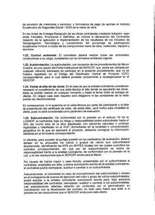 de provisión de materiales y servicios, y formularios de pago de aportes al Instituto
Ecuatoriano de Segundad Social - IESS de la mano de obra.
En las Actas de Entrega-Recepción de las obras contratadas mediante licitación, sean
estas Parciales, Provisional o Definitiva, se incluirá la declaración del Contratista
respecto de la aplicación e implementación de los resultados de los Estudios de
Desagregación Tecnológica y cumplimiento del porcentaje de participación
ecuatoriana mínimo a través de los componentes mano de obra, materiales, equipos y
servicios.
1.22. Control ambiental: El contratista deberá realizar todas las actividades
constructivas a su cargo, cumpliendo con la normativa ambiental vigente.
1.23. Autoinvitación: La autoinvitación, con excepción de los procedimientos de Menor
Cuantía, es una opción del Portal Institucional del SERCOP, que podrá ser utilizada por
cualquier oferente interesado en participar en el presente procedimiento, que no se
hubiere registrado en el Código del Clasificador Central de Producto (CPC)
correspondiente, para lo cual deberá proceder previamente a recategerizarse en el
SERCOP.
1.24. Visitas al sitio de las obras: Enel caso de que la entidad contratante considerare
necesario el cumplimiento de una visita técnica al sitio donde se ejecutarán las obras,
éstas se podrán realizar en cualquier momento y hasta la fecha límite de entrega de
ofertas. En ningún caso este requisito será obligatorio ni las condiciones de la visita
podrán ser discriminatorias.
En consecuencia, ni la ausencia en la visita técnica por parte del participante o la falta
de presentación del certificado de visita, -de existir éste-, será motivo para inhabilitar la
oferta, pues no será considerada como parámetro de evaluación.
1.25. Subcontratación: De conformidad con lo previsto en el artículo 79 de la
LOSNCP, el contratista, bajo su riesgo y responsabilidad podrá subcontratar hasta el
30% del monto total de la obra adjudicada, con personas naturales o jurídicas
registradas y habilitadas en el RUP, domiciliadas en la localidad o circunscripción
geográfica en la que se ejecutará el proyecto, debiendo consignar la información
detallada en el formulario correspondiente.
El oferente, para acceder al puntaje previsto en los parámetros de evaluación, deberá
señalar en su propuesta los rubros o grupos de rubros que subcontratará
directamente, identificando las EPS y/o MYPES locales con las cuales suscribirá los
contratos correspondientes, sin que por tal subcontratación se exima de
responsabilidad frente a la entidad contratante, de conformidad con lo previsto en la
Ley y en las resoluciones que el SERCOP emita para el efecto.
Por causas de fuerza mayor o caso fortuito, presentadas por el subcontratista al
contratista, aceptadas por éste, y previa autorización escrita de la entidad contratante,
el contratista podrá reemplazar, sustituir o cambiar a un subcontratista.
Adicionalmente, el contratista en caso de incumplimiento del subcontratista o retraso
en el cronograma de avance de ejecución del rubro o grupo de rubros subcontratados,
podrá solicitar a la entidad contratante autorización escrita para, bajo exclusiva
responsabilidad del contratista, reemplazar, sustituir o cambiar a los subcontratistas.
Las autorizaciones referidas deberán ser conferidas por el administrador en
coordinación con la fiscalización del contrato; en todo caso habrá que estar a lo
previsto en las resoluciones que el SERCOP emita para este efecto.
 
