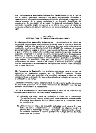 1.26 Inconsistencia, simulación y/o inexactitud de la información: En el caso de
que la entidad contratante encontrare que existe inconsistencia, simulación o
inexactitud en la información presentada por el oferente, adjudicatario o contratista, la
máxima autoridad de la entidad contratante o su delegado, descalificará del
procedimiento de contratación al proveedor, lo declarará adjudicatario fallido o
contratista incumplido, según corresponda y, en último caso, previo al trámite de
terminación unilateral, sin perjuicio además, de las acciones judiciales a que hubiera
lugar.
SECCIÓN II
METODOLOGÍA DE EVALUACIÓN DE LAS OFERTAS
2.1. Metodología de evaluación de las ofertas: La evaluación de las ofertas se
encaminará a proporcionar una información imparcial sobre si una oferta debe ser
rechazada y cuál de ellas cumple con el concepto de mejor costo en los términos
establecidos en el numeral 18 del articulo 6 de la LOSNCP. Se establecen de manera
general para ello dos etapas: la primera, bajo metodología "Cumple / No Cumple", en
la que se analizan los documentos exigidos cuya presentación permite habilitar las
propuestas (integridad de la oferta), y la verificación del cumplimiento de capacidades
mínimas; y la segunda, en la que se evaluarán, mediante parámetros cuantitativos o
valorados, las mayores capacidades de entre los oferentes que habiendo cumplido la
etapa anterior, se encuentran aptos para esta calificación. Únicamente en los
procedimientos de Menor Cuantía no se cumplirá la etapa de evaluación valorada
pues los participantes que cumplieran con las capacidades mínimas serán habilitados
para el sorteo electrónico.
2.2. Parámetros de Evaluación: Las entidades contratantes deberán acoger los
parámetros de evaluación previstos por el SERCOP, pudiendo escoger
adicionalmente otros que respondan a la necesidad, naturaleza y objeto de cada
procedimiento de contratación; los que serán analizados y evaluados al momento de
la calificación de las ofertas.
La Entidad Contratante, bajo su responsabilidad, deberá asegurar que los parámetros
de evaluación publicados en el Portal Institucional del SERCOP sean los que
realmente se utilizarán en el procedimiento.
2.3.- De la evaluación:- Las capacidades requeridas a través de los parámetros de
evaluación serán analizadas con cualquiera de estas opciones:
a) Utilizando una única etapa de evaluación a través de la metodología
"Cumple/No Cumple", cuando se trate de un procedimiento de Subasta Inversa
Electrónica, Menor Cuantía de obras, bienes o servicios, y, contratación directa
de consultoría; y,
b) Utilizando las dos etapas de evaluación señaladas en el numeral 2.1, para
todos los demás procedimientos de contratación de régimen común; la
primera, bajo la metodología "Cumple / No Cumple" y posteriormente, solo con
los oferentes calificados, la segunda que será "Por Puntaje" a través del Portal
Institucional del SERCOP.
 
