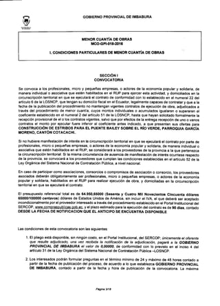 GOBIERNO PROVINCIAL DE IMBABURA
MENOR CUANTÍA DE OBRAS
MCO-GPI-018-2016
I. CONDICIONES PARTICULARES DE MENOR CUANTÍA DE OBRAS
SECCIÓN I
CONVOCATORIA
Se convoca a los profesionales, micro y pequeñas empresas, o actores de la economía popular y solidaria, de
manera individual o asociativa que estén habilitados en el RUP para ejercer esta actividad, y domiciliados en la
circunscripción territorial en que se ejecutará el contrato de conformidad con lo establecido en el numeral 22 del
artículo 6 de la LOSNCP, que tengan su domicilio fiscal en el Ecuador, legalmente capaces de contratar y que a la
fecha de la publicación del procedimiento no mantengan vigentes contratos de ejecución de obra, adjudicados a
través del procedimiento de menor cuantía, cuyos montos individuales o acumulados igualaren o superaren el
coeficiente establecido en el numeral 2 del artículo 51 de la LOSNCP, hasta que hayan solicitado formalmente la
recepción provisional de el o los contratos vigentes, salvo que por efectos de la entrega recepción de uno o varios
contratos el monto por ejecutar fuere inferior al coeficiente antes indicado, a que presenten sus ofertas para
CONSTRUCCIÓN DE ESTRIBOS PARA EL PUENTE BAILEY SOBRE EL RÍO VERDE, PARROQUIA GARCÍA
MORENO, CANTÓN COTACACHI.
Si no hubiere manifestación de interés en la circunscripción territorial en que se ejecutará el contrato por parte de
profesionales, micro o pequeñas empresas, o actores de la economía popular y solidaria, de manera individual o
asociativa que estén habilitados en el RUP, se considerará a los proveedores de la provincia a la que pertenezca
la circunscripción territorial. Si la misma circunstancia de ausencia de manifestación de interés ocurriese respecto
de la provincia, se convocará a los proveedores que cumplan las condiciones establecidas en el artículo 52 de la
Ley Orgánica del Sistema Nacional de Contratación Pública, a nivel nacional.
En caso de participar como asociaciones, consorcios o compromisos de asociación o consorcio, los proveedores
asociados deberán obligatoriamente ser profesionales, micro o pequeñas empresas, o actores de la economía
popular y solidaria, habilitados en el RUP para realizar ejecución de obra, y domiciliadas en la circunscripción
territorial en que se ejecutará el contrato.
El presupuesto referencial total es de 64.950,65000 (Sesenta y Cuatro Mil Novecientos Cincuenta dólares
65000/100000 centavos) dólares de Estados Unidos de América, sin incluir el IVA, el que deberá ser aceptado
incondicionalmente por el proveedor interesado a través del procedimiento establecido en el Portal Institucional del
SERCOP, www.compraspublicas.gob.ee. y el plazo estimado para la ejecución del contrato es de 90 días contado
DESDE LA FECHA DE NOTIFICACIÓN QUE EL ANTICIPO SE ENCUENTRA DISPONIBLE
Las condiciones de esta convocatoria son las siguientes:
1. El pliego está disponible, sin ningún costo, en el Portal Institucional, del SERCOP; únicamente el oferente
que resulte adjudicado, una vez recibida la notificación de la adjudicación, pagará a la GOBIERNO
PROVINCIAL DE IMBABURA el valor de 0,00000, de conformidad con lo previsto en el inciso 4 del
artículo 31 de la Ley Orgánica del Sistema Nacional de Contratación Pública -LOSNCP.
2. Los interesados podrán formular preguntas en el término mínimo de 24 y máximo de 48 horas contado a
partir de la fecha de publicación del proceso, de acuerdo a lo que establezca GOBIERNO PROVINCIAL
DE IMBABURA, contado a partir de la fecha y hora de publicación de la convocatoria. La máxima
Página 3/18
 