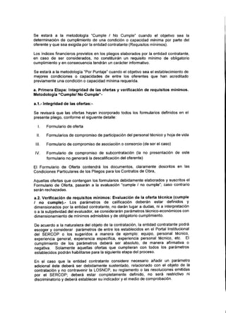 Se estará a la metodología "Cumple / No Cumple" cuando el objetivo sea la
determinación de cumplimiento de una condición o capacidad mínima por parte del
oferente y que sea exigida por la entidad contratante {Requisitos mínimos).
Los índices financieros previstos en los pliegos elaborados por la entidad contratante,
en caso de ser considerados, no constituirán un requisito mínimo de obligatorio
cumplimiento y en consecuencia tendrán un carácter informativo.
Se estará a la metodología "Por Puntaje" cuando el objetivo sea el establecimiento de
mejores condiciones o capacidades de entre los oferentes que han acreditado
previamente una condición o capacidad mínima requerida.
a. Primera Etapa: Integridad de las ofertas y verificación de requisitos mínimos.
Metodología "Cumple/ No Cumple"-
a.1.- Integridad de las ofertas:-
Se revisará que las ofertas hayan incorporado todos los formularios definidos en el
presente pliego, conforme el siguiente detalle:
I. Formulario de oferta
II. Formularios de compromiso de participación del personal técnico y hoja de vida
III. Formulario de compromiso de asociación o consorcio (de ser el caso)
IV. Formulario de compromiso de subcontratación (la no presentación de este
formulario no generará la descalificación del oferente)
El Formulario de Oferta contendrá los documentos, claramente descritos en las
Condiciones Particulares de los Pliegos para los Contratos de Obra,
Aquellas ofertas que contengan los formularios debidamente elaborados y suscritos el
Formulario de Oferta, pasarán a la evaluación "cumple / no cumple"; caso contrario
serán rechazadas.
a.2. Verificación de requisitos mínimos: Evaluación de la oferta técnica (cumple
/ no cumple).- Los parámetros de calificación deberán estar definidos y
dimensionados por la entidad contratante, no darán lugar a dudas, ni a interpretación
o a la subjetividad del evaluador, se considerarán parámetrostécnico-económicos con
dimensionamiento de mínimos admisibles y de obligatorio cumplimiento.
De acuerdo a la naturaleza del objeto de la contratación, la entidad contratante podrá
escoger y considerar parámetros de entre los establecidos en el Portal Institucional
del SERCOP o los sugeridos a manera de ejemplo: equipo, personal técnico,
experiencia general, experiencia específica, experiencia personal técnico, etc. El
cumplimiento de los parámetros deberá ser absoluto, de manera afirmativa o
negativa. Solamente aquellas ofertas que cumplieran con todos los parámetros
establecidos podrán habilitarse para la siguiente etapa del proceso.
En el caso que la entidad contratante considere necesario añadir un parámetro
adicional éste deberá ser debidamente sustentado, relacionado con el objeto de la
contratación y no contravenir la LOSNCP, su reglamento o las resoluciones emitidas
por el SERCOP; deberá estar completamente definido, no será restrictivo ni
discriminatorio y deberá establecer su indicador y el medio de comprobación.
 