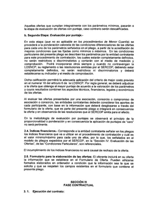 Aquellas ofertas que cumplan integralmente con los parámetros mínimos, pasarán a
la etapa de evaluación de ofertas con puntaje, caso contrario serán descalificadas.
b. Segunda Etapa: Evaluación por puntaje.-
En esta etapa (que no es aplicable en los procedimientos de Menor Cuantía) se
procederá a la ponderación valorada de las condiciones diferenciadoras de las ofertas
para cada uno de los parámetros señalados en el pliego, a partir de la acreditación de
mejores condiciones que las fijadas como mínimos o máximos. En las condiciones
particulares del presente pliego se describen los parámetros por la entidad contratante
para este procedimiento de contratación, los cuales estarán completamente definidos,
no serán restrictivos o discriminatorios y contarán con el medio de medición y
comprobación. Podrá incorporarse otros siempre y cuando no contravengan la
LOSNCP, su reglamento o las resoluciones emitidas por el SERCOP; debiendo estar
completamente definidos, no serán restrictivos ni discriminatorios y deberá
establecerse su indicador y el medio de comprobación.
Dicha calificación permitirá la adecuada aplicación del criterio de mejor costo previsto
en el numeral 18 del artículo 6 de la LOSNCP. Por regla general, se deberá adjudicar
a la oferta que obtenga el mayor puntaje de acuerdo a la valoración de los parámetros
y cuyos resultados combinen los aspectos técnicos, financieros, legales y económicos
de las ofertas.
Al evaluar las ofertas presentadas por una asociación, consorcio o compromiso de
asociación o consorcio, las entidades contratantes deberán considerar los aportes de
cada participante, con base en la información que deberá desglosarse a través del
formulario de la oferta, que es parte del presente pliego e integrará en consecuencia
la oferta y en observancia de las resoluciones que el SERCOP emita para el efecto.
En la metodología de evaluación por puntajes se observará el principio de la
proporcionalidad o ponderación y en consecuencia la aplicación de puntajes de "cero"
no será pertinente.
2.4. índices financieros.- Corresponde a la entidad contratante señalar en los pliegos
los índices financieros que va a utilizar en el procedimiento de contratación y cuál es
el valor mínimo/máximo para cada uno de ellos, por lo que, los señalados en el
modelo de pliegos expedidos por el SERCOP, en la "Sección IV: Evaluación de las
Ofertas", de las "Condiciones Particulares", son referencíales.
El incumplimiento de los índices financieros no será causal de rechazo de la oferta.
2.5. Formulario para la elaboración de las ofertas: El oferente incluirá en su oferta
la información que se establece en el Formulario de Oferta. Pueden utilizarse
formatos elaborados en ordenador a condición que la información sea la que se
solicita y que se respeten los campos existentes en el formulario que contiene el
presente pliego.
SECCIÓN III
FASE CONTRACTUAL
3.1. Ejecución del contrato:
 
