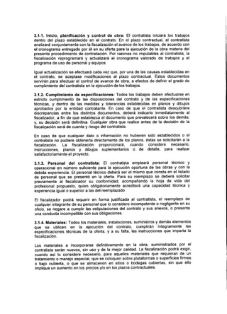 3.1.1. Inicio, planificación y control de obra: El contratista iniciará los trabajos
dentro del plazo establecido en el contrato. En el plazo contractual, el contratista
analizará conjuntamente con la fiscalización el avance de los trabajos, de acuerdo con
el cronograma entregado por él en su oferta para la ejecución de la obra materia del
presente procedimiento de contratación. Por razones no imputables al contratista, la
fiscalización reprogramará y actualizará el cronograma valorado de trabajos y el
programa de uso de personal y equipos
Igual actualización se efectuará cada vez que, por una de las causas establecidas en
el contrato, se aceptase modificaciones al plazo contractual. Estos documentos
servirán para efectuar el control de avance de obra, a efectos de definir el grado de
cumplimiento del contratista en la ejecución de los trabajos.
3.1.2. Cumplimiento de especificaciones: Todos los trabajos deben efectuarse en
estricto cumplimiento de las disposiciones del contrato y de las especificaciones
técnicas, y dentro de las medidas y tolerancias establecidas en planos y dibujos
aprobados por la entidad contratante. En caso de que el contratista descubriere
discrepancias entre los distintos documentos, deberá indicarlo inmediatamente al
fiscalizados a fin de que establezca el documento que prevalecerá sobre los demás;
y, su decisión será definitiva. Cualquier obra que realice antes de la decisión de la
fiscalización será de cuenta y riesgo del contratista.
En caso de que cualquier dato o información no hubieren sido establecidos o el
contratista no pudiere obtenerla directamente de los planos, éstas se solicitarán a la
fiscalización. La fiscalización proporcionará, cuando considere necesario,
instrucciones, planos y dibujos suplementarios o de detalle, para realizar
satisfactoriamente el proyecto.
3.1.3. Personal del contratista: El contratista empleará personal técnico y
operacional en número suficiente para la ejecución oportuna de las obras y con la
debida experiencia. El personal técnico deberá ser el mismo que consta en el listado
de personal que se presentó en la oferta. Para su reemplazo se deberá solicitar
previamente al fiscalizador su conformidad, acompañando la hoja de vida del
profesional propuesto, quien obligatoriamente acreditará una capacidad técnica y
experiencia igual o superior a las del reemplazado.
El fiscalizador podrá requerir en forma justificada al contratista, el reemplazo de
cualquier integrante de su personal que lo considere incompetente o negligente en su
oficio, se negare a cumplir las estipulaciones del contrato y sus anexos, o presente
una conducta incompatible con sus obligaciones.
3.1.4. Materiales: Todos los materiales, instalaciones, suministros y demás elementos
que se utilicen en la ejecución del contrato, cumplirán íntegramente las
especificaciones técnicas de la oferta, y a su falta, las instrucciones que imparta la
fiscalización.
Los materiales a incorporarse definitivamente en la obra, suministrados por el
contratista serán nuevos, sin uso y de la mejor calidad. La fiscalización podrá exigir,
cuando así lo considere necesario, para aquellos materiales que requieran de un
tratamiento o manejo especial, que se coloquen sobre plataformas o superficies firmes
o bajo cubierta, o que se almacenen en sitios o bodegas cubiertas, sin que ello
implique un aumento en los precios y/o en los plazos contractuales.
 