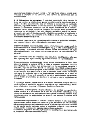 Los materiales almacenados, aun cuando se haya aprobado antes de su uso, serán
revisados al momento de su utilización, para verificar su conformidad con las
especificaciones.
3.1.5. Obligaciones del contratista: El contratista debe contar con o disponer de
todos los permisos y autorizaciones que se necesiten para la ejecución correcta y
legal de la obra, especialmente, pero sin limitarse a cumplimiento de legislación
ambiental, seguridad industrial y salud ocupacional, legislación laboral, y aquellos
términos o condiciones adicionales que se hayan establecidos en el contrato.
Asimismo, deberá realizar y/o efectuar, colocar o dar todos los avisos y advertencias
requeridos por el contrato o las leyes vigentes (señalética, letreros de peligro,
precaución, etc.), para la debida protección del público, personal de la fiscalización y
del contratista mismo, especialmente si los trabajos afectan la vía pública o las
instalaciones de servicios públicos.
Los sueldos y salarios de los trabajadores del contratista se estipularán libremente,
pero no serán inferiores a los mínimos legales vigentes en el país.
El contratista deberá pagar los sueldos, salarios y remuneraciones a su personal, sin
otros descuentos que aquellos autorizados por la ley, y en total conformidad con las
leyes vigentes. Los contratos de trabajo deberán ceñirse estrictamente a las leyes
laborales del Ecuador. Las mismas disposiciones aplicarán los subcontratistas a su
personal.
Serán también de cuenta del contratista y a su costo, todas las obligaciones a las que
está sujeto según las leyes, normas y reglamentos relativos a la seguridad social.
El contratista deberá también suscribir con los actores pertenecientes al sector de la
economía popular y solidaria (EPS) o micro y pequeñas empresas (MYPES)
subcontratistas, los contratos que correspondan, en los porcentajes ofertados y
evaluados, copia de los cuales deberá ser entregada a la entidad contratante para
conocimiento y seguimiento por parte de fiscalización y administración del contrato.
En el transcurso de la ejecución de la obra el contratista podrá solicitar a la entidad
contratante la sustitución del o los subcontratistas, únicamente en el caso de
incumplimiento o retraso en la ejecución de los rubros subcontratados que afecte el
avance de obra programado y que conste en el cfonograma vigente aprobado por el
fiscalizador.
El contratista, además, deberá notificar a la entidad contratante cualquier situación
que le justifique la sustitución, reemplazo o cambio de su(s) subcontratista(s), en los
casos señalados en el numeral I.25 de estas Condiciones Generales.
El contratista, en forma previa a la presentación de las planillas correspondientes,
deberá entregar a la fiscalización de la obra los documentos contentivos de la
información relacionada con el cumplimiento del origen de los rubros y el detalle de su
ejecución por parte del subcontratista, de acuerdo a los términos constantes en la
oferta evaluada.
El contratista se comprometerá a no contratar a personas menores de edad para realizar
actividad alguna durante la ejecución contractual; y que, en caso de que las autoridades
del ramo determinaren o descubrieren tal práctica, se someterá y aceptará las sanciones
que de aquella puedan derivarse, incluso la terminación unilateral y anticipada del
contrato, con las consecuencias legales y reglamentarias pertinentes
El contratista, en general, deberá cumplir con todas las obligaciones que naturalmente
se desprendan o emanen del contrato suscrito.
 