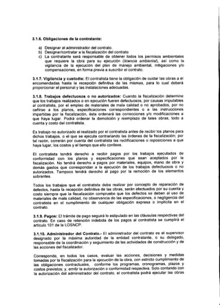3.1.6. Obligaciones de la contratante:
a) Designar al administrador del contrato.
b) Designar/contratar a la fiscalización del contrato
c) La contratante será responsable de obtener todos los permisos ambientales
que requiere la obra para su ejecución (licencia ambiental}, asi como la
vigilancia de la ejecución del plan de manejo ambiental, mitigaciones y/o
compensaciones, en forma previa a suscribir el contrato.
3.1.7. Vigilancia y custodia: El contratista tiene la obligación de cuidar las obras a él
encomendadas hasta la recepción definitiva de las mismas, para lo cual deberá
proporcionar el personal y las instalaciones adecuadas.
3.1.8. Trabajos defectuosos o no autorizados: Cuando la fiscalización determine
que los trabajos realizados o en ejecución fueren defectuosos, por causas imputables
al contratista, por el empleo de materiales de mala calidad o no aprobados, por no
ceñirse a los planos, especificaciones correspondientes o a las instrucciones
impartidas por la fiscalización, ésta ordenará las correcciones y/o modificaciones a
que haya lugar. Podrá ordenar la demolición y reemplazo de tales obras, todo a
cuenta y costo del contratista.
Es trabajo no autorizado el realizado por el contratista antes de recibir los planos para
dichos trabajos, o el que se ejecuta contrariando las órdenes de la fiscalización; por
tal razón, correrán por cuenta del contratista las rectificaciones o reposiciones a que
haya lugar, los costos y el tiempo que ello conlleve.
El contratista tendrá derecho a recibir pagos por los trabajos ejecutados de
conformidad con los planos y especificaciones que sean aceptados por la
fiscalización. No tendrá derecho a pagos por materiales, equipos, mano de obra y
demás gastos que correspondan a la ejecución de los trabajos defectuosos o no
autorizados. Tampoco tendrá derecho al pago por la remoción de los elementos
sobrantes.
Todos los trabajos que el contratista deba realizar por concepto de reparación de
defectos, hasta la recepción definitiva de las obras, serán efectuados por su cuenta y
costo siempre que la fiscalización compruebe que los defectos se deben al uso de
materiales de mala calidad, no observancia de las especificaciones, o negligencia del
contratista en el cumplimiento de cualquier obligación expresa o implícita en el
contrato.
3.1.9. Pagos: El trámite de pago seguirá lo estipulado en las cláusulas respectivas del
contrato. En caso de retención indebida de los pagos al contratista se cumplirá el
artículo 101 de la LOSNCP.
3.1.10. Administrador del Contrato.- El administrador del contrato es el supervisor
designado por la máxima autoridad de la entidad contratante, o su delegado,
responsable de la coordinación y seguimiento de las actividades de construcción y de
las acciones del fiscalizador.
Corresponde, en todos los casos, evaluar las acciones, decisiones y medidas
tomadas por la fiscalización para la ejecución de la obra, con estricto cumplimiento de
las obligaciones contractuales, conforme los programas, cronogramas, plazos y
costos previstos; y, emitir la autorización o conformidad respectiva. Solo contando con
la autorización del administrador del contrato, el contratista podrá ejecutar las obras
 