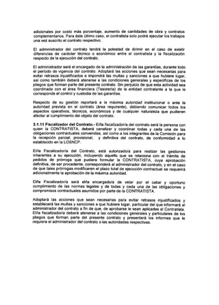 adicionales por costo más porcentaje, aumento de cantidades de obra y contratos
complementarios. Para éste último caso, el contratista solo podrá ejecutar los trabajos
una vez suscrito el contrato respectivo.
El administrador del contrato tendrá la potestad de dirimir en el caso de existir
diferencias de carácter técnico o económico entre el contratista y la fiscalización
respecto de la ejecución del contrato.
El administrador será el encargado de la administración de las garantías, durante todo
el período de vigencia del contrato. Adoptará las acciones que sean necesarias para
evitar retrasos injustificados e impondrá las multas y sanciones a que hubiere lugar,
así como también deberá atenerse a las condiciones generales y específicas de los
pliegos que forman parte del presente contrato. Sin perjuicio de que esta actividad sea
coordinada con el área financiera (Tesorería) de la entidad contratante a la que le
corresponde el control y custodia de las garantías.
Respecto de su gestión reportará a la máxima autoridad institucional o ante la
autoridad prevista en el contrato (área requirente), debiendo comunicar todos los
aspectos operativos, técnicos, económicos y de cualquier naturaleza que pudieren
afectar al cumplimiento del objeto del contrato.
3.1.11 Fiscalizador del Contrato.- El/la fiscalizador/a del contrato será la persona con
quien la CONTRATISTA, deberá canalizar y coordinar todas y cada una de las
obligaciones contractuales convenidas, así como a los integrantes de la Comisión para
la recepción parcial, provisional, y definitiva del contrato, de conformidad a lo
establecido en la LOSNCP.
El/la PiscaIizador/a del Contrato, está autorizado/a para realizar las gestiones
inherentes a su ejecución, incluyendo aquello que se relaciona con el trámite de
pedidos de prórroga que pudiera formular la CONTRATISTA, cuya aprobación
definitiva, de ser procedente, corresponderá al administrador del contrato, y en el caso
de que tales prórrogas modificaren el plazo total de ejecución contractual se requerirá
adicionalmente la aprobación de la máxima autoridad.
El/la Fiscalizador/a será el/la encargado/a de velar por el cabal y oportuno
cumplimiento de las normas legales y de todas y cada una de las obligaciones y
compromisos contractuales asumidos por parte de la CONTRATISTA.
Adoptará las acciones que sean necesarias para evitar retrasos injustificados y
establecerá las multas y sanciones a que hubiere lugar, particular del que informará al
administrador del contrato a fin de que, de aprobarse le sean aplicadas al Contratista.
El/la fiscalizador/a deberá atenerse a las condiciones generales y particulares de los
pliegos que forman parte del presente contrato y presentará los informes que le
requiera el administrador del contrato o las autoridades respectivas.
 