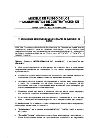 MODELO DE PLIEGO DE LOS
PROCEDIMIENTOS DE CONTRATACIÓN DE
OBRAS
Versión SERCOP1.1 (20 de febrero 2014)
V. CONDICIONES GENERALES DE LOS CONTRATOS DE EJECUCIÓN DE
OBRAS
Nota: Las Condiciones Generales de los Contratos de Ejecución de Obras son de
cumplimiento obligatorio para las entidades contratantes y los contratistas que
celebren contratos de obra, provenientes de procedimientos sujetos a la Ley Orgánica
del Sistema Nacional de Contratación Pública, como "LICITACIÓN", "COTIZACIÓN" y
"MENOR CUANTÍA".
Cláusula Primera.- INTERPRETACIÓN DEL CONTRATO Y DEFINICIÓN DE
TÉRMINOS
1.1.- Los términos del contrato se interpretarán en su sentido literal, a fin de revelar
claramente la intención de los contratantes. En todo caso su interpretación sigue las
siguientes normas:
a. Cuando los términos están definidos en la normativa del Sistema Nacional de
Contratación Pública o en este contrato, se atenderá su tenor literal.
b. Si no están definidos se estará a lo dispuesto en el contrato en su sentido natural
y obvio, de conformidad con el objeto contractual y la intención de los
contratantes. De existir contradicciones entre el contrato y los documentos del
mismo, prevalecerán las normas del contrato.
c. El contexto servirá para ilustrar el sentido de cada una de sus partes, de manera
que haya entre todas ellas la debida correspondencia y armonía.
d. En su falta o insuficiencia se aplicarán las normas contenidas en el Título XIII del
Libro IV de la Codificación del Código Civil, "De la Interpretación de los Contratos".
1.2. Definiciones: En el presente contrato, los siguientes términos serán interpretados
de la manera que se indica a continuación:
a. "Adjudicatario", es el oferente a quien la ENTIDAD CONTRATANTE le adjudica
el contrato.
b. "Comisión Técnica", es la responsable de llevar adelante el proceso licitatorio, a
la que le corresponde actuar de conformidad con la LOSNCP, su Reglamento
 