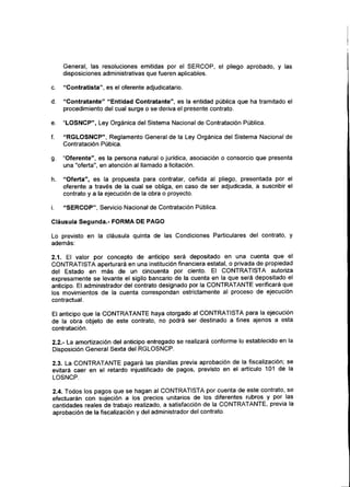 General, las resoluciones emitidas por el SERCOP, el pliego aprobado, y las
disposiciones administrativas que fueren aplicables.
c. "Contratista", es el oferente adjudicatario.
d. "Contratante" "Entidad Contratante", es la entidad pública que ha tramitado el
procedimiento del cual surge o se deriva el presente contrato.
e. "LOSNCP", Ley Orgánica del Sistema Nacional de Contratación Pública.
f. "RGLOSNCP", Reglamento General de la Ley Orgánica del Sistema Nacional de
Contratación Púbica.
g. "Oferente", es la persona natural o jurídica, asociación o consorcio que presenta
una "oferta", en atención al llamado a licitación.
h. "Oferta", es la propuesta para contratar, ceñida al pliego, presentada por el
oferente a través de la cual se obliga, en caso de ser adjudicada, a suscribir el
contrato y a la ejecución de la obra o proyecto.
i. "SERCOP", Servicio Nacional de Contratación Pública.
Cláusula Segunda.- FORMA DE PAGO
Lo previsto en la cláusula quinta de las Condiciones Particulares del contrato, y
además:
2.1. El valor por concepto de anticipo será depositado en una cuenta que el
CONTRATISTA aperturará en una institución financiera estatal, o privada de propiedad
del Estado en más de un cincuenta por ciento. El CONTRATISTA autoriza
expresamente se levante el sigilo bancario de la cuenta en la que será depositado el
anticipo. El administrador del contrato designado por la CONTRATANTE verificará que
los movimientos de la cuenta correspondan estrictamente al proceso de ejecución
contractual.
El anticipo que la CONTRATANTE haya otorgado al CONTRATISTA para la ejecución
de la obra objeto de este contrato, no podrá ser destinado a fines ajenos a esta
contratación.
2.2.- La amortización del anticipo entregado se realizará conforme lo establecido en la
Disposición General Sexta del RGLOSNCP.
2.3. La CONTRATANTE pagará las planillas previa aprobación de la fiscalización; se
evitará caer en el retardo injustificado de pagos, previsto en el artículo 101 de la
LOSNCP.
2.4. Todos los pagos que se hagan al CONTRATISTA por cuenta de este contrato, se
efectuarán con sujeción a los precios unitarios de los diferentes rubros y por las
cantidades reales de trabajo realizado, a satisfacción de la CONTRATANTE, previa la
aprobación de la fiscalización y del administrador del contrato.
 