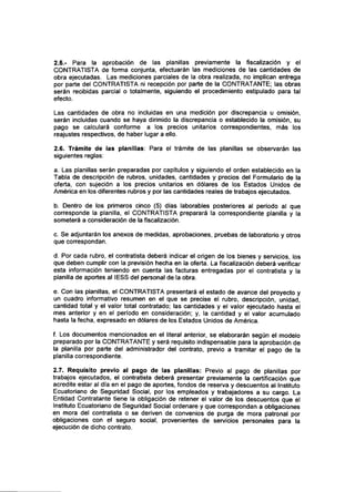 2.5.- Para la aprobación de las planillas previamente la fiscalización y el
CONTRATISTA de forma conjunta, efectuarán las mediciones de las cantidades de
obra ejecutadas. Las mediciones parciales de la obra realizada, no implican entrega
por parte del CONTRATISTA ni recepción por parte de la CONTRATANTE; las obras
serán recibidas parcial o totalmente, siguiendo el procedimiento estipulado para tal
efecto.
Las cantidades de obra no incluidas en una medición por discrepancia u omisión,
serán incluidas cuando se haya dirimido la discrepancia o establecido la omisión, su
pago se calculará conforme a los precios unitarios correspondientes, más los
reajustes respectivos, de haber lugar a ello.
2.6. Trámite de las planillas: Para el trámite de las planillas se observarán las
siguientes reglas:
a. Las planillas serán preparadas por capítulos y siguiendo el orden establecido en la
Tabla de descripción de rubros, unidades, cantidades y precios del Formulario de la
oferta, con sujeción a los precios unitarios en dólares de los Estados Unidos de
América en los diferentes rubros y por las cantidades reales de trabajos ejecutados.
b. Dentro de los primeros cinco (5) días laborables posteriores al período al que
corresponde la planilla, el CONTRATISTA preparará la correspondiente planilla y la
someterá a consideración de la fiscalización.
c. Se adjuntarán los anexos de medidas, aprobaciones, pruebas de laboratorio y otros
que correspondan.
d. Por cada rubro, el contratista deberá indicar el origen de los bienes y servicios, los
que deben cumplir con la previsión hecha en la oferta. La fiscalización deberá verificar
esta información teniendo en cuenta las facturas entregadas por el contratista y la
planilla de aportes al IESS del personal de la obra.
e. Con las planillas, el CONTRATISTA presentará el estado de avance del proyecto y
un cuadro informativo resumen en el que se precise el rubro, descripción, unidad,
cantidad total y el valor total contratado; las cantidades y el valor ejecutado hasta el
mes anterior y en el período en consideración; y, la cantidad y el valor acumulado
hasta la fecha, expresado en dólares de los Estados Unidos de América.
f. Los documentos mencionados en el literal anterior, se elaborarán según el modelo
preparado por la CONTRATANTEy será requisito indispensable para la aprobación de
la planilla por parte del administrador del contrato, previo a tramitar el pago de la
planilla correspondiente.
2.7. Requisito previo al pago de las planillas: Previo al pago de planillas por
trabajos ejecutados, el contratista deberá presentar previamente la certificación que
acredite estar al día en el pago de aportes, fondos de reserva y descuentos al Instituto
Ecuatoriano de Seguridad Social, por los empleados y trabajadores a su cargo. La
Entidad Contratante tiene la obligación de retener el valor de los descuentos que el
Instituto Ecuatoriano de Seguridad Social ordenare y que correspondan a obligaciones
en mora del contratista o se deriven de convenios de purga de mora patronal por
obligaciones con el seguro social, provenientes de servicios personales para la
ejecución de dicho contrato.
 