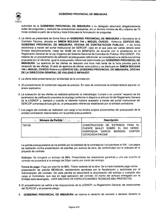 GOBIERNO PROVINCIAL DE IMBABURA
autoridad de la GOBIERNO PROVINCIAL DE IMBABURA o su delegado absolverá obligatoriamente
todas las preguntas y realizará las aclaraciones necesarias, en un término mínimo de 48 y máximo de 72
horas contado a partir de la fecha y hora limite para la formulación de preguntas.
3. La oferta se presentará de forma física en GOBIERNO PROVINCIAL DE IMBABURA o Secretaría de la
Comisión Técnica, ubicada en SIMÓN BOLÍVAR 744 y MIGUEL OVIEDO , Refencia: EDIFICIO DEL
GOBIERNO PROVINCIAL DE IMBABURA, OFICINA DE CONTRATACIÓN PUBLICA ; o de forma
electrónica a través del portal Institucional del SERCOP, caso en el que para ser válida deberá estar
firmada electrónicamente; hasta las 15:00 del día 2016/12/13, de acuerdo con lo establecido en el
Reglamento General de la Ley Orgánica del Sistema Nacional de Contratación Pública -RGLOSNCP-.Por
tratarse de un procedimiento de adhesión al presupuesto referencial, se considerará a la oferta económica
propuesta por el oferente, igual al presupuesto referencial determinado por GOBIERNO PROVINCIAL DE
IMBABURA. La apertura de las ofertas se realizará una hora más tarde de la hora prevista para la
recepción de las ofertas. El acto de apertura de ofertas será público y se efectuará en SIMÓN BOLÍVAR
744 y MIGUEL OVIEDO Referencia EDIFICIO DEL GOBIERNO PROVINCIAL DE IMBABURA, OFICINA
DE LA DIRECCIÓN GENERAL DE VIALIDAD E INFRAEST.
4. La oferta debe presentarse por la totalidad de lacontratación.
5. (El procedimiento SI contempla reajuste de precios). En caso de contemplar la entidad deberá adjuntar un
anexo explicativo.
6. La evaluación de las ofertas se realizará aplicando la metodología "cumple o no cumple" respecto de los
parámetros de calificación previstos en el pliego conforme lo dispone el artículo 54 del Reglamento General
de la LOSNCP y, siempre y cuando el oferente hubiere aceptado a través del portal Institucional del
SERCOP.compraspublicas.gob.ee, el presupuesto referencial establecido por la entidad contratante.
7. Los pagos del contrato se realizarán con cargo a los fondos propios provenientes del presupuesto de la
entidad contratante relacionados con la partida presupuestaria:
;;- Número de Partida
750105
Descripción
CONSTRUCCIÓN DE ESTRIBOS PARA EL
PUENTE BAILEY SOBRE EL RIO VERDE,
PARROQUIA GARCÍA MORENO, CANTÓN
COTACACHI PAC509
La partida presupuestaria se ha emitido por la totalidad de la contratación incluyéndose el IVA. Los pagos
se realizarán contra presentación de planillas por avance de obra, de conformidad con lo indicado en el
proyecto de contrato.
Anticipo: Se otorgará un anticipo de 50%. Presentadas las respectivas garantías y una vez suscrito el
contrato se procederá a la entrega del SOpor ciento por ciento del anticipo.
Forma de pago: Pago por planilla de 50%. ?Valor restante de la obra: Se lo hará mediante pagocontra
presentación de planilla MENSUAL debidamente aprobada por la fiscalización y autorizada por el
Administrador del contrato. De cada planilla se descontará la amortización del anticipo y cualquier otro
cargo al Contratista, que sea en legal aplicación del contrato. El monto del anticipo entregado por la
Entidad será devengado...(VER ARCHIVO DE ESPECIFICAIONES TÉCNICAS DEL PROYECTO)
8. El procedimiento se ceñirá a las disposiciones de la LOSNCP, su Reglamento General, las resoluciones
del SERCOP y el presente pliego.
9 GOBIERNO PROVINCIAL DE IMBABURA se reserva el derecho de cancelar o declarar desierto el
Página 4/18
 