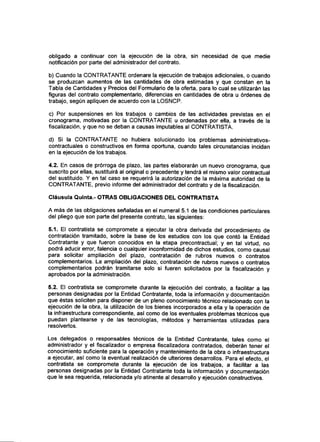 obligado a continuar con la ejecución de la obra, sin necesidad de que medie
notificación por parte del administrador del contrato.
b) Cuando la CONTRATANTE ordenare la ejecución de trabajos adicionales, o cuando
se produzcan aumentos de las cantidades de obra estimadas y que constan en la
Tabla de Cantidades y Precios del Formulario de la oferta, para lo cual se utilizarán las
figuras del contrato complementario, diferencias en cantidades de obra u órdenes de
trabajo, según apliquen de acuerdo con la LOSNCP.
c) Por suspensiones en los trabajos o cambios de las actividades previstas en el
cronograma, motivadas por la CONTRATANTE u ordenadas por ella, a través de la
fiscalización, y que no se deban a causas imputables al CONTRATISTA.
d) Si la CONTRATANTE no hubiera solucionado los problemas administrativos-
contractuales o constructivos en forma oportuna, cuando tales circunstancias incidan
en la ejecución de los trabajos.
4.2. En casos de prórroga de plazo, las partes elaborarán un nuevo cronograma, que
suscrito por ellas, sustituirá al original o precedente y tendrá el mismo valor contractual
del sustituido. Y en tal caso se requerirá la autorización de la máxima autoridad de la
CONTRATANTE, previo informe del administrador del contrato y de la fiscalización.
Cláusula Quinta.- OTRAS OBLIGACIONES DEL CONTRATISTA
A más de las obligaciones señaladas en el numeral 5.1 de las condiciones particulares
del pliego que son parte del presente contrato, las siguientes:
5.1. El contratista se compromete a ejecutar la obra derivada del procedimiento de
contratación tramitado, sobre la base de los estudios con los que contó la Entidad
Contratante y que fueron conocidos en la etapa precontractual; y en tal virtud, no
podrá aducir error, falencia o cualquier inconformidad de dichos estudios, como causal
para solicitar ampliación del plazo, contratación de rubros nuevos o contratos
complementarios. La ampliación del plazo, contratación de rubros nuevos o contratos
complementarios podrán tramitarse solo si fueren solicitados por la fiscalización y
aprobados por la administración.
5.2. El contratista se compromete durante la ejecución del contrato, a facilitar a las
personas designadas por la Entidad Contratante, toda la información y documentación
que éstas soliciten para disponer de un pleno conocimiento técnico relacionado con la
ejecución de la obra, la utilización de los bienes incorporados a ella y la operación de
la infraestructura correspondiente, asf como de los eventuales problemas técnicos que
puedan plantearse y de las tecnologías, métodos y herramientas utilizadas para
resolverlos.
Los delegados o responsables técnicos de la Entidad Contratante, tales como el
administrador y el fiscalizador o empresa fiscalizadora contratados, deberán tener el
conocimiento suficiente para la operación y mantenimiento de la obra o infraestructura
a ejecutar, así como la eventual realización de ulteriores desarrollos. Para el efecto, el
contratista se compromete durante la ejecución de los trabajos, a facilitar a las
personas designadas por la Entidad Contratante toda la información y documentación
que le sea requerida, relacionada y/o atinente al desarrollo y ejecución constructivos.
 