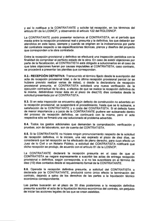 y así lo notifique a la CONTRATANTE y solicite tal recepción, en los términos del
artículo 81 de la LOSNCP, y observando el artículo 122 del RGLOSNCP.
La CONTRATANTE podrá presentar reclamos al CONTRATISTA, en el período que
media entre la recepción provisional real o presunta y la definitiva, los que deberán ser
atendidos en este lapso, siempre y cuando se originen en la inobservancia por parte
del contratista respecto a las especificaciones técnicas, planos y diseños del proyecto
que corresponden a la obra contratada.
Entre la recepción provisional y definitiva se efectuará una inspección periódica con la
finalidad de comprobar el perfecto estado de la obra. En caso de existir objeciones por
parte de la fiscalización, el CONTRATISTA está obligado a solucionarlos en el caso de
que tales objeciones fueran por causas imputables al CONTRATISTA; caso contrario,
se procederá a presentar las planillas que correspondan.
8.2.- RECEPCIÓN DEFINITIVA: Transcurrido el término fijado desde la suscripción del
acta de recepción provisional total, o de la última recepción provisional parcial (si se
hubiere previsto realizar varías de éstas), o desde la declaratoria de recepción
provisional presunta, el CONTRATISTA solicitará una nueva verificación de la
ejecución contractual de la obra, a efectos de que se realice la recepción definitiva de
la misma, debiéndose iniciar ésta en el plazo de diez(10) días contados desde la
solicitud presentada por elCONTRATISTA.
8.3. Si en esta inspección se encuentra algún defecto de construcción no advertido en
la recepción provisional, se suspenderá el procedimiento, hasta que se lo subsane, a
satisfacción de la CONTRATANTE y a costa del CONTRATISTA. Si el defecto fuere
de menor importancia y a juicio de la CONTRATANTE pudiere ser subsanado dentro
del proceso de recepción definitiva, se continuará con la misma, pero el acta
respectiva sólo se firmará una vez solucionado el problema advertido.
8.4. Todos los gastos adicionales que demanden la comprobación, verificación y
pruebas, aún de laboratorio, son de cuenta del CONTRATISTA.
8.5. Si la CONTRATANTE no hiciere ningún pronunciamiento respecto de la solicitud
de recepción definitiva, ni la iniciare, una vez expirado el plazo de diez días, se
considerará que tal recepción se ha efectuado de pleno derecho, para cuyo efecto un
Juez de lo Civil o un Notario Público, a solicitud del CONTRATISTA notificará que
dicha recepción se produjo, de acuerdo con el artículo 81 de la LOSNCP.
La CONTRATANTE declarará la recepción presunta en el caso de que el
CONTRATISTA se negare expresamente a suscribir las actas de entrega recepción
provisional o definitiva, según corresponda, o si no las suscribiere en el término de
diez (10) días contados desde el requerimiento formal de la CONTRATANTE.
8.6. Operada la recepción definitiva presunta, a solicitud del CONTRATISTA o
declarada por la CONTRATANTE, producirá como único efecto la terminación del
contrato, dejando a salvo de los derechos de las partes a la liquidación técnico
económica correspondiente.
Las partes buscarán en el plazo de 30 días posteriores a la recepción definitiva
presunta suscribir el acta de la liquidación técnico-económica del contrato, sin perjuicio
de iniciar las acciones legales de las que se crean asistidas.
 