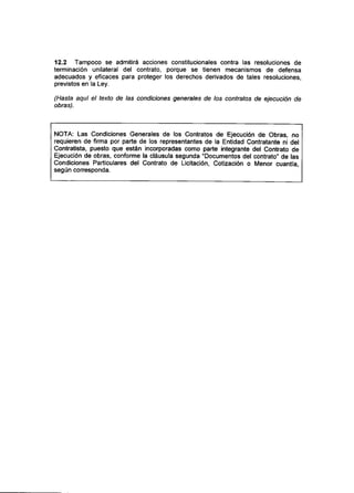 12.2 Tampoco se admitirá acciones constitucionales contra las resoluciones de
terminación unilateral del contrato, porque se tienen mecanismos de defensa
adecuados y eficaces para proteger los derechos derivados de tales resoluciones,
previstos en la Ley.
(Hasta aquí el texto de las condiciones generales de ios contratos de ejecución de
obras).
NOTA: Las Condiciones Generales de los Contratos de Ejecución de Obras, no
requieren de firma por parte de los representantes de la Entidad Contratante ni del
Contratista, puesto que están incorporadas como parte integrante del Contrato de
Ejecución de obras, conforme la cláusula segunda "Documentos del contrato" de las
Condiciones Particulares del Contrato de Licitación, Cotización o Menor cuantía,
según corresponda.
 