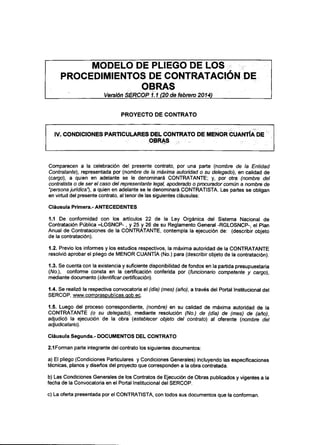 MODELO DE PLIEGO DE LOS
PROCEDIMIENTOS DE CONTRATACIÓN DE
OBRAS
' Versión SERCOP i. 1 (20 de febrero 2014)
PROYECTO DE CONTRATO
IV.CONDICIONES PARTICULARES DEL CONTRATO DE MENOR CUANTÍA DE
OBRAS
Comparecen a la celebración del presente contrato, por una parte (nombre de la Entidad
Contratante), representada por (nombre cíela máxima autoridad o su delegado), en calidad de
(cargo), a quien en adelante se le denominará CONTRATANTE; y, por otra (nombre del
contratista o de ser el caso del representante legal, apoderado o procurador común a nombre de
"persona jurídica"), a quien en adelante se le denominará CONTRATISTA. Las partes se obligan
en virtud del presente contrato, al tenor de las siguientes cláusulas:
Cláusula Primera.- ANTECEDENTES
1.1 De conformidad con los artículos 22 de la Ley Orgánica del Sistema Nacional de
Contratación Pública -LOSNCP-, y 25 y 26 de su Reglamento General -RGLOSNCP-, el Plan
Anual de Contrataciones de la CONTRATANTE, contempla la ejecución de: (describir objeto
de la contratación).
1.2. Previo los informes y los estudios respectivos, la máxima autoridad de la CONTRATANTE
resolvió aprobar el pliego de MENOR CUANTÍA (No.) para (describir objeto de la contratación).
1.3. Se cuenta con la existencia y suficiente disponibilidad de fondos en la partida presupuestaria
(A/o.), conforme consta en la certificación conferida por (funcionario competente y cargo),
mediante documento (identificar certificación).
1.4. Se realizó la respectiva convocatoria el (día)(mes) (año), a través del Portal Institucional del
SERCOP, www.compraspublicas.gob.ee.
1.5. Luego del proceso correspondiente, (nombre) en su calidad de máxima autoridad de la
CONTRATANTE (o su delegado), mediante resolución (No.) de (día) de (mes) de (año),
adjudicó la ejecución de la obra (establecer objeto del contrato) al oferente (nombre de!
adjudicatario).
Cláusula Segunda.- DOCUMENTOS DELCONTRATO
2.1 Forman parte integrante del contrato los siguientes documentos:
a) El pliego (Condiciones Particulares y Condiciones Generales) incluyendo las especificaciones
técnicas, planos y diseños del proyecto que corresponden a la obra contratada.
b) Las Condiciones Generales de los Contratos de Ejecución de Obras publicados y vigentes a la
fecha de la Convocatoria en el Portal Institucional delSERCOP.
c) La oferta presentada por el CONTRATISTA,con todos sus documentos que la conforman.
 