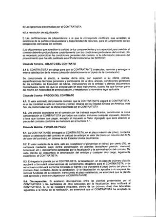 d) Las garantías presentadas por el CONTRATISTA.
e) La resolución de adjudicación.
f) Las certificaciones de (dependencia a la que le corresponde certificar), que acrediten la
existencia de la partida presupuestaria y disponibilidad de recursos, para el cumplimiento de las
obligaciones derivadas del contrato.
(Los documentosque acreditan la calidadde los comparecientes y su capacidadpara celebrar el
contrato deberán protocolizarse conjuntamente con las condiciones particulares del contrato. No
es necesarioprotocolizar las condicionesgenerales del contrato, ni la información relevante del
procedimiento que ha sido publicadaen el Portal Institucional del SERCOP.
Cláusula Tercera.- OBJETO DEL CONTRATO
3.1 El CONTRATISTA se obliga para con la CONTRATANTE a ejecutar, terminar y entregar a
entera satisfacción de la misma (describir detalladamente el objeto de la contratación).
Se compromete al efecto, a realizar dicha obra, con sujeción a su oferta, planos,
especificaciones técnicas generales y particulares de la obra, anexos, condiciones generales
de los contratos de Ejecución de Obras, instrucciones de la entidad y demás documentos
contractuales, tanto los que se protocolizan en este instrumento, cuanto los que forman parte
del mismo sin necesidad de protocolización, y respetando la normativa legal aplicable.
Cláusula Cuarta.- PRECIO DEL CONTRATO
4.1. El valor estimado del presente contrato, que la CONTRATANTE pagará al CONTRATISTA,
es el de (cantidad exacta en números y letras) dólares de los Estados Unidos de América, más
IVA, de conformidad con la oferta presentada por el CONTRATISTA.
4.2. Los precios acordados en el contrato por los trabajos especificados, constituirán la única
compensación al CONTRATISTA por todos sus costos, inclusive cualquier impuesto, derecho
o tasa que tuviese que pagar, excepto el Impuesto al Valor Agregado que será añadido al
precio del contrato conforme se menciona en el numeral 4.1.
Cláusula Quinta.- FORMA DE PAGO
5.1. La CONTRATANTE entregará al CONTRATISTA, en el plazo máximo de (días), contados
desde la celebración del contrato en calidad de anticipo; el valor de (hasta un máximo del 50 %
del valor del contrato), en dólares de los Estados Unidos de América.
5.2. El valor restante de la obra, esto es, (establecer el porcentaje en letras) por ciento (%}, se
cancelará mediante pago contra presentación de planillas (establecer periodo: mensual,
bimensual, etc.), debidamente aprobadas por la fiscalización y la administración del contrato. De
cada planilla se descontará la amortización del anticipo y cualquier otro cargo, legalmente
establecido, al CONTRATISTA.
5.3. Entregada la planilla por el CONTRATISTA, la fiscalización, en el plazo de (número días) la
aprobará o formulará observaciones de cumplimiento obligatorio para el CONTRATISTA, y de
ser el caso continuará en forma inmediata el trámite y se procederá al pago dentro del plazo de
(número días) contados desde la aprobación. Si la fiscalización no aprueba o no expresa las
razones fundadas de su objeción, transcurrido el plazo establecido, se entenderá que la planilla
está aprobada y debe ser pagada por laCONTRATANTE.
5.4. Discrepancias: Si existieren discrepancias entre las planillas presentadas por el
CONTRATISTA y las cantidades de obra calculadas por la fiscalización, ésta notificará al
CONTRATISTA, SÍ no se receptare respuesta, dentro de los (número días) días laborables
siguientes a la fecha de la notificación, se entenderá que el CONTRATISTA ha aceptado la
 