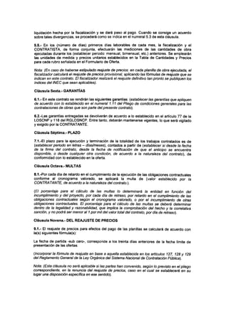 liquidación hecha por la fiscalización y se dará paso al pago. Cuando se consiga un acuerdo
sobre tales divergencias, se procederá como se indica en el numeral 5.3 de esta cláusula.
5.5.- En los (número de días) primeros días laborables de cada mes, la fiscalización y el
CONTRATISTA, de forma conjunta, efectuarán las mediciones de las cantidades de obra
ejecutadas durante los (establecer periodo: mensual, bimensual, etc.) anteriores. Se emplearán
las unidades de medida y precios unitarios establecidos en la Tabla de Cantidades y Precios
para cada rubro señalada en el Formulario de Oferta.
Nota: (En caso de haberse estipulado reajuste de precios: en cada planilla de obra ejecutada, el
físcalizador calculará el reajuste de precios provisional, aplicando las fórmulas de reajuste que se
indican en este contrato. El fiscalizador realizará el reajuste definitivo tan pronto se publiquen los
índices del INEC que sean aplicables).
Cláusula Sexta.- GARANTÍAS
6.1.- En este contrato se rendirán las siguientes garantías: (establecerlas garantías que apliquen
de acuerdo con lo establecido en el numeral 1.11 del Pliego de condiciones generales para las
contrataciones de obras que son parte del presente contrato).
6.2.-Las garantías entregadas se devolverán de acuerdo a lo establecido en el artículo 77 de la
LOSCNP y 118 del RGLOSNCP. Entre tanto, deberán mantenerse vigentes, lo que será vigilado
y exigido por la CONTRATANTE.
Cláusula Séptima.- PLAZO
7.1 .-El plazo para la ejecución y terminación de la totalidad de los trabajos contratados es de
(establecer período en letras - días/meses), contados a partir de (establecer si desde la fecha
de la firma del contrato, desde la fecha de notificación de que el anticipo se encuentra
disponible, o desde cualquier otra condición, de acuerdo a la naturaleza del contrato), de
conformidad con lo establecido en la oferta.
Cláusula Octava.- MULTAS
8.1.-Por cada día de retardo en el cumplimiento de la ejecución de las obligaciones contractuales
conforme al cronograma valorado, se aplicará la multa de (valor establecido por la
CONTRATANTE, de acuerdo a la naturaleza del contrato.).
(El porcentaje para el cálculo de las multas lo determinará la entidad en función del
incumplimiento y del proyecto, por cada día de retraso, por retardo en el cumplimiento de las
obligaciones contractuales según el cronograma valorado, o por el incumplimiento de otras
obligaciones contractuales. El porcentaje para el cálculo de las multas se deberá determinar
dentro de la legalidad y razonabilidad, que implica la comprobación del hecho y la correlativa
sanción, y no podrá ser menor al 1por mil del valor total del contrato, por día de retraso).
Cláusula Novena.- DEL REAJUSTE DE PRECIOS
9.1.- El reajuste de precios para efectos del pago de las planillas se calculará de acuerdo con
la(s) siguientes fórmula(s):
La fecha de partida -sub cero-, corresponde a los treinta días anteriores de la fecha límite de
presentación de las ofertas.
(Incorporarla fórmula de reajuste en base a aquella establecida en los artículos 127, 128 y 129
del Reglamento General de la Ley Orgánica del Sistema Nacional de Contratación Pública).
Nota: (Esta cláusula no será aplicable si las partes han convenido, según lo previsto en el pliego
correspondiente, en la renuncia del reajuste de precios, caso en el cual se establecerá en su
lugar una disposición específica en ese sentido).
 