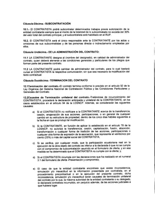 Cláusula Décima.- SUBCONTRATACIÓN
10.1.- El CONTRATISTA podrá subcontratar determinados trabajos previa autorización de la
entidad contratante siempre que el monto de la totalidad de lo subcontratado no exceda del 30%
del valor total del contrato principal, y el subcontratista esté habilitado en el RUP.
10.2. El CONTRATISTA será el único responsable ante la CONTRATANTE por los actos u
omisiones de sus subcontratistas y de las personas directa o indirectamente empleadas por
ellos.
Cláusula Undécima.- DE LA ADMINISTRACIÓNDEL CONTRATO:
11.1 LA CONTRATANTE designa al (nombre del designado), en calidad de administrador del
contrato, quien deberá atenerse a las condiciones generales y particulares de los pliegos que
forman parte del presente contrato.
11.2 LA CONTRATANTE podrá cambiar de administrador del contrato, para lo cual bastará
cursar al CONTRATISTA la respectiva comunicación; sin que sea necesario la modificación del
texto contractual.
Cláusula Duodécima.- TERMINACIÓN DELCONTRATO
12.1Terminación del contrato.-EI contrato termina conforme lo previsto en el artículo 92 de la
Ley Orgánica del Sistema Nacional de Contratación Pública y las Condiciones Particulares y
Generales del Contrato.
12,2Causales de Terminación unilateral del contrato.-Tratándose de incumplimiento del
CONTRATISTA, procederá la declaración anticipada y unilateral de la CONTRATANTE, en los
casos establecidos en el articulo 94 de la LOSNCP. Además, se considerarán las siguientes
causales:
a) Si el CONTRATISTA no notificare a la CONTRATANTE acerca de la transferencia,
cesión, enajenación de sus acciones, participaciones, o en general de cualquier
cambio en su estructura de propiedad, dentro de los cinco días hábiles siguientes a
la fecha en que se produjo tal modificación;
b) Si la CONTRATANTE, en función de aplicar lo establecido en el artículo 78 de la
LOSNCP, no autoriza la transferencia, cesión, capitalización, fusión, absorción,
transformación o cualquier forma de tradición de las acciones, participaciones o
cualquier otra forma de expresión de la asociación, que represente el veinticinco por
ciento (25%) o más del capital social del CONTRATISTA;
c) Si se verifica, por cualquier modo, que la participación ecuatoriana real en la
ejecución de la obra objeto del contrato es inferior a la declarada ó que no se cumple
con el compromiso de subcontratación asumido en el formulario de oferta, y en esa
medida se ha determinado que el CONTRATISTA no cumple con la oferta; y,
d) Si el CONTRATISTA incumple con las declaraciones que ha realizado en el numeral
3.1 del formulario de oferta -Presentación y compromiso;
e) El caso de que la entidad contratante encontrare que existe inconsistencia,
simulación y/o inexactitud en la información presentada por contratista, en el
procedimiento precontractual o en la ejecución del presente contrato, dicha
inconsistencia, simulación y/o inexactitud serán causales de terminación unilateral
del contrato por lo que, la máxima autoridad de la entidad contratante o su delegado,
lo declarará contratista incumplido, sin perjuicio además, de las acciones judiciales a
que hubiera lugar.
 