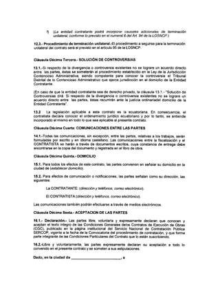 f) (La entidad contratante podrá incorporar causales adicionales de terminación
unilateral, conforme lo previsto en e! numeral 6 delArt. 94 de la LOSNCP.)
12.3.- Procedimiento de terminación unilateral.-El procedimiento a seguirse para la terminación
unilateral del contrato será el previsto en el artículo 95 de la LOSNCP.
Cláusula Décima Tercera.- SOLUCIÓN DECONTROVERSIAS
13.1.-Si respecto de la divergencia o controversia existentes no se lograre un acuerdo directo
entre las partes, éstas se someterán al procedimiento establecido en la Ley de la Jurisdicción
Contencioso Administrativa; siendo competente para conocer la controversia el Tribunal
Distrital de lo Contencioso Administrativo que ejerce jurisdicción en el domicilio de la Entidad
Contratante.
(En caso de que la entidad contratante sea de derecho privado, la cláusula 13.1.- "Solución de
Controversias dirá: Si respecto de la divergencia o controversia existentes no se lograre un
acuerdo directo entre las partes, éstas recurrirán ante la justicia ordinariadel domicilio de la
Entidad Contratante".
13.2 La legislación aplicable a este contrato es la ecuatoriana. En consecuencia, el
contratista declara conocer el ordenamiento jurídico ecuatoriano y por lo tanto, se entiende
incorporado el mismo en todo lo que sea aplicable al presente contrato.
Cláusula Décima Cuarta: COMUNICACIONES ENTRE LAS PARTES
14.1 .-Todas las comunicaciones, sin excepción, entre las partes, relativas a los trabajos, serán
formuladas por escrito y en idioma castellano. Las comunicaciones entre la fiscalización y el
CONTRATISTA se harán a través de documentos escritos, cuya constancia de entrega debe
encontrarse en la copia del documento y registrada en el libro de obra.
Cláusula Décima Quinta.- DOMICILIO
15.1. Para todos los efectos de este contrato, las partes convienen en señalar su domicilio en la
ciudad de (establecer domicilio).
15.2. Para efectos de comunicación o notificaciones, las partes señalan como su dirección, las
siguientes:
La CONTRATANTE: (dirección y teléfonos, correo electrónico).
El CONTRATISTA:(c//recc/ón y teléfonos, correo electrónico).
Las comunicaciones también podrán efectuarse a través de medios electrónicos.
Cláusula Décima Sexta.- ACEPTACIÓN DE LAS PARTES
16.1.- Declaración.- Las partes libre, voluntaria y expresamente declaran que conocen y
aceptan el texto íntegro de las Condiciones Generales délos Contratos de Ejecución de Obras
(CGC), publicado en la página institucional del Servicio Nacional de Contratación Pública
SERCOP, vigente a la fecha de la Convocatoria del procedimiento de contratación, y que forma
parte integrante de ías Condiciones Particulares del Contrato que lo están suscribiendo.
16.2.-Libre y voluntariamente, las partes expresamente declaran su aceptación a todo lo
convenido en el presente contrato y se someten a sus estipulaciones.
Dado, en la ciudad de , a
 