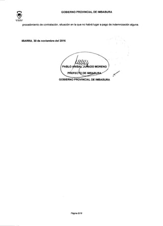 GOBIERNO PROVINCIAL DE IMBABURA
procedimiento de contratación, situación en la que no habrá lugar a pago de indemnización alguna.
IBARRA, 30 de noviembre del 2016
PABLO ANÍBAL JURADO MORENO
f
PREFECTO DE IMBABUI
GOBIERNO PROVINCIAL DE IMBABURA
Página 5/18
 