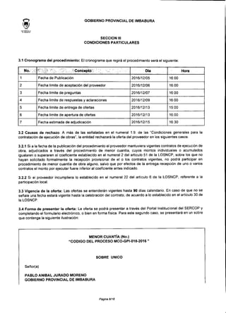 GOBIERNO PROVINCIAL DE IMBABURA
SECCIÓN III
CONDICIONES PARTICULARES
3.1 Cronograma del procedimiento: El cronograma que regirá el procedimiento será el siguiente:
No.
1
2
3
4
5
6
7
• " ' ' , ' ' Concepto;1; ; v. v. : .o ;.: .- "
Fecha de Publicación
Fecha límite de aceptación del proveedor
Fecha límite de preguntas
Fecha límite de respuestas y aclaraciones
Fecha límite de entrega de ofertas
Fecha límite de apertura de ofertas
Fecha estimada de adjudicación
Día
2016/12/05
2016/12/06
2016/12/07
2016/12/09
2016/12/13
2016/12/13
2016/12/15
Hora
16:00
16:00
16:00
16:00
15:00
16:00
16:30
3.2 Causas de rechazo: A más de las señaladas en el numeral 1.9. de las "Condiciones generales para la
contratación de ejecución de obras", la entidad rechazará la oferta del proveedor en los siguientes casos:
3.2.1 Si a la fecha de la publicación del procedimiento el proveedor mantuviera vigentes contratos de ejecución de
obra, adjudicados a través del procedimiento de menor cuantía, cuyos montos individuales o acumulados
igualaren o superaren el coeficiente establecido en el numeral 2 del artículo 51 de la LOSNCP, sobre los que no
hayan solicitado formalmente la recepción provisional de el o los contratos vigentes, no podrá participar en
procedimiento de menor cuantía de obra alguno, salvo que por efectos de la entrega recepción de uno o varios
contratos el monto por ejecutar fuere inferior al coeficiente antes indicado.
3.2.2 Si el proveedor incumpliera lo establecido en el numeral 22 del artículo 6 de la LOSNCP, referente a la
participación local.
3.3 Vigencia de la oferta: Las ofertas se entenderán vigentes hasta 90 días calendario. En caso de que no se
señale una fecha estará vigente hasta la celebración del contrato, de acuerdo a lo establecido en el artículo 30 de
la LOSNCP.
3.4 Forma de presentar la oferta: La oferta se podrá presentar a través del Portal Institucional del SERCOP y
completando el formulario electrónico, o bien en forma física. Para este segundo caso, se presentará en un sobre
que contenga la siguiente ilustración:
MENOR CUANTÍA (No.)
"CÓDIGO DEL PROCESO MCO-GPI-018-2016 "
SOBRE ÚNICO
Señor(a)
PABLO ANÍBAL JURADO MORENO
GOBIERNO PROVINCIAL DE IMBABURA
Página 8/18
 