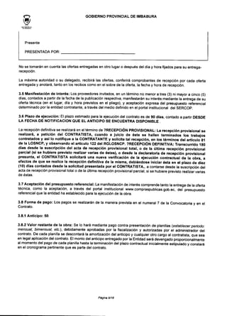 GOBIERNO PROVINCIALDE IMBABURA
Presente
PRESENTADA POR:
No se tomarán en cuenta las ofertas entregadas en otro lugar o después del día y hora fijados para su entrega-
recepción.
La máxima autoridad o su delegado, recibirá las ofertas, conferirá comprobantes de recepción por cada oferta
entregada y anotará, tanto en los recibos como en el sobre de la oferta, la fecha y hora de recepción.
3.5 Manifestación de interés: Los proveedores invitados, en un término no menor a tres (3) ni mayor a cinco (5)
días, contados a partir de la fecha de la publicación respectiva, manifestarán su interés mediante la entrega de su
oferta técnica (en el lugar, día y hora previstos en el pliego), y aceptación expresa del presupuesto referencial
determinado por la entidad contratante, a través del medio definido en el portal institucional del SERCOP.
3.6 Plazo de ejecución: El plazo estimado para la ejecución del contrato es de 90 dfas, contado a partir DESDE
LA FECHA DE NOTIFICACIÓN QUE EL ANTICIPO SE ENCUENTRA DISPONIBLE .
La recepción definitiva se realizará en el término de 7RECEPCIÓN PROVISIONAL: La recepción provisional se
realizará, a petición del CONTRATISTA, cuando a juicio de éste se hallen terminados los trabajos
contratados y así lo notifique a la CONTRATANTE y solicite tal recepción, en los términos del artículo 81
de la LOSNCP, y observando el articulo 122 del RGLOSNCP. 7RECEPCIÓN DEFINITIVA: Transcurrido 180
días desde la suscripción del acta de recepción provisional total, o de la última recepción provisional
parcial (si se hubiere previsto realizar varias de éstas), o desde la declaratoria de recepción provisional
presunta, el CONTRATISTA solicitará una nueva verificación de la ejecución contractual de la obra, a
efectos de que se realice la recepción definitiva de la misma, debiéndose iniciar ésta en el plazo de diez
(10) días contados desde la solicitud presentada por el CONTRATISTA., a contarse desde la suscripción del
acta de recepción provisional total o de la última recepción provisional parcial, si se hubiere previsto realizar varias
de éstas.
3.7 Aceptación del presupuesto referencial: La manifestación de interés comprende tanto la entrega de la oferta
técnica, como la aceptación, a través del portal institucional www.compraspublicas.gob.ee, del presupuesto
referencial que la entidad ha establecido para la ejecución de la obra.
3.8 Forma de pago: Los pagos se realizarán de la manera prevista en el numeral 7 de la Convocatoria y en el
Contrato.
3.8.1 Anticipo: 50.
3.8.2 Valor restante de la obra: Se lo hará mediante pago contra presentación de planillas (establecer período:
mensual, bimensual, etc.), debidamente aprobadas por la fiscalización y autorizadas por el administrador del
contrato. De cada planilla se descontará la amortización del anticipo y cualquier otro cargo al contratista, que sea
en legal aplicación del contrato. El monto del anticipo entregado por la Entidad será devengado proporcionaImente
al momento del pago de cada planilla hasta la terminación del plazo contractual inicialmente estipulado y constará
en el cronograma pertinente que es parte del contrato.
Página 9/18
 