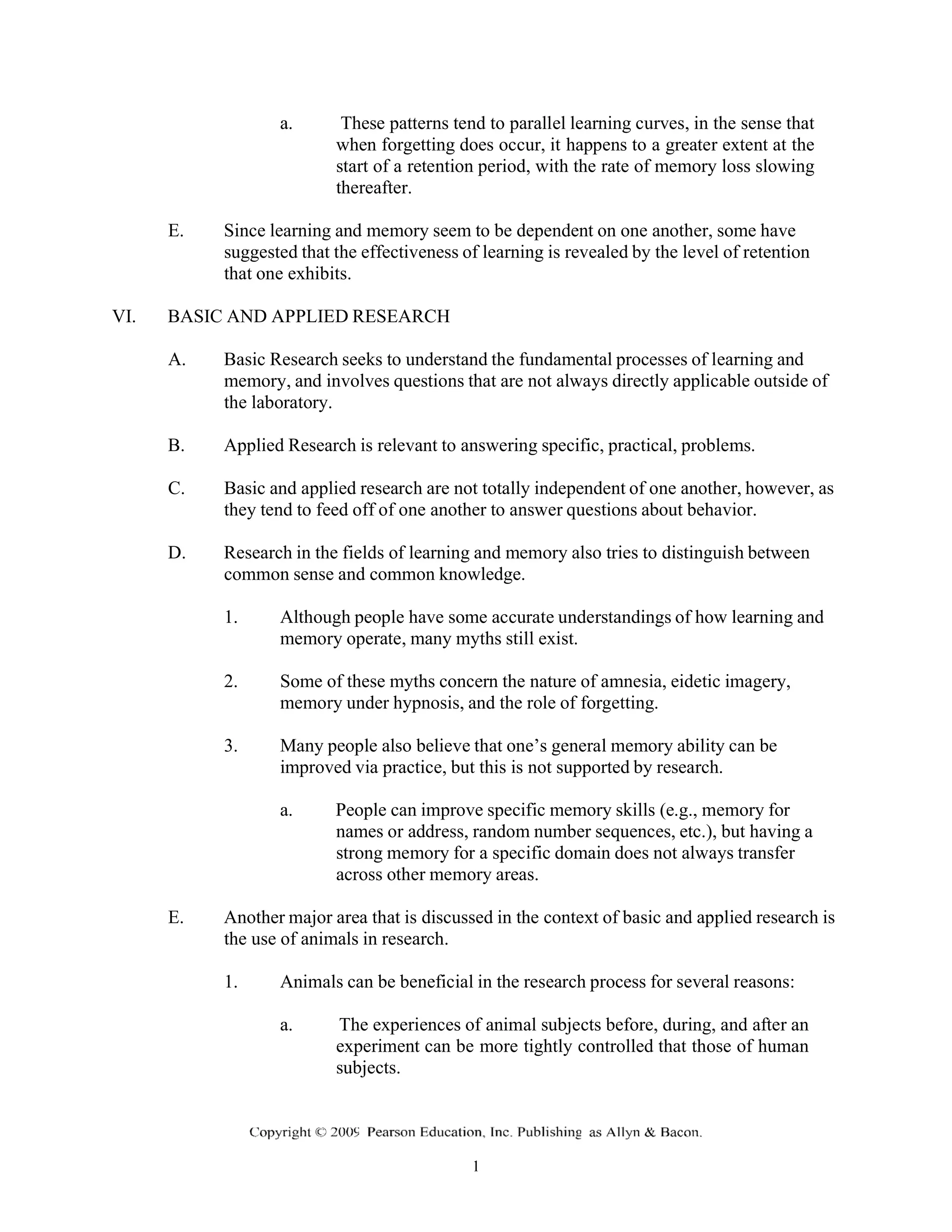 a. These patterns tend to parallel learning curves, in the sense that
when forgetting does occur, it happens to a greater extent at the
start of a retention period, with the rate of memory loss slowing
thereafter.
E. Since learning and memory seem to be dependent on one another, some have
suggested that the effectiveness of learning is revealed by the level of retention
that one exhibits.
VI. BASIC AND APPLIED RESEARCH
A. Basic Research seeks to understand the fundamental processes of learning and
memory, and involves questions that are not always directly applicable outside of
the laboratory.
B. Applied Research is relevant to answering specific, practical, problems.
C. Basic and applied research are not totally independent of one another, however, as
they tend to feed off of one another to answer questions about behavior.
D. Research in the fields of learning and memory also tries to distinguish between
common sense and common knowledge.
1. Although people have some accurate understandings of how learning and
memory operate, many myths still exist.
2. Some of these myths concern the nature of amnesia, eidetic imagery,
memory under hypnosis, and the role of forgetting.
3. Many people also believe that one’s general memory ability can be
improved via practice, but this is not supported by research.
a. People can improve specific memory skills (e.g., memory for
names or address, random number sequences, etc.), but having a
strong memory for a specific domain does not always transfer
across other memory areas.
E. Another major area that is discussed in the context of basic and applied research is
the use of animals in research.
1. Animals can be beneficial in the research process for several reasons:
a. The experiences of animal subjects before, during, and after an
experiment can be more tightly controlled that those of human
subjects.
 