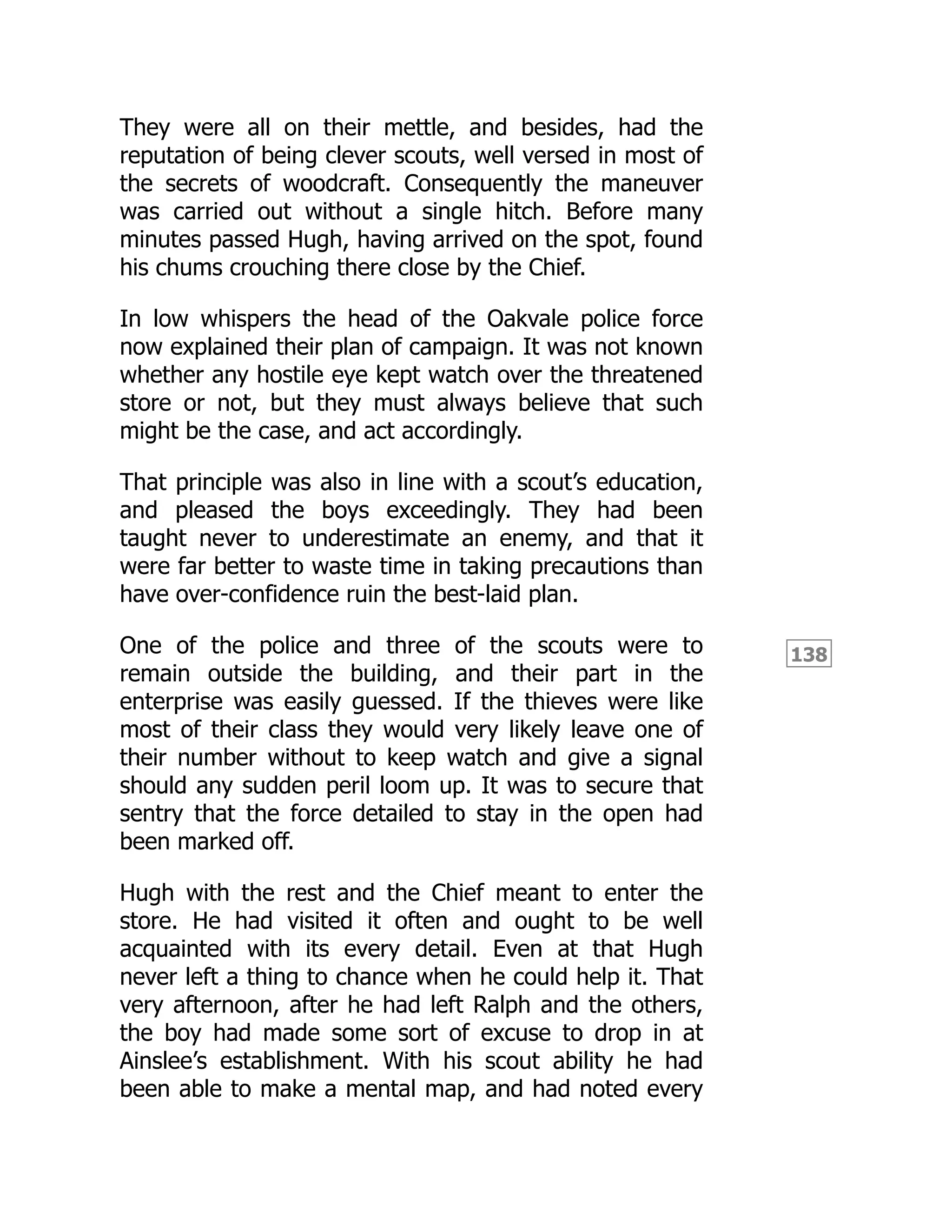 138
They were all on their mettle, and besides, had the
reputation of being clever scouts, well versed in most of
the secrets of woodcraft. Consequently the maneuver
was carried out without a single hitch. Before many
minutes passed Hugh, having arrived on the spot, found
his chums crouching there close by the Chief.
In low whispers the head of the Oakvale police force
now explained their plan of campaign. It was not known
whether any hostile eye kept watch over the threatened
store or not, but they must always believe that such
might be the case, and act accordingly.
That principle was also in line with a scout’s education,
and pleased the boys exceedingly. They had been
taught never to underestimate an enemy, and that it
were far better to waste time in taking precautions than
have over-confidence ruin the best-laid plan.
One of the police and three of the scouts were to
remain outside the building, and their part in the
enterprise was easily guessed. If the thieves were like
most of their class they would very likely leave one of
their number without to keep watch and give a signal
should any sudden peril loom up. It was to secure that
sentry that the force detailed to stay in the open had
been marked off.
Hugh with the rest and the Chief meant to enter the
store. He had visited it often and ought to be well
acquainted with its every detail. Even at that Hugh
never left a thing to chance when he could help it. That
very afternoon, after he had left Ralph and the others,
the boy had made some sort of excuse to drop in at
Ainslee’s establishment. With his scout ability he had
been able to make a mental map, and had noted every
 