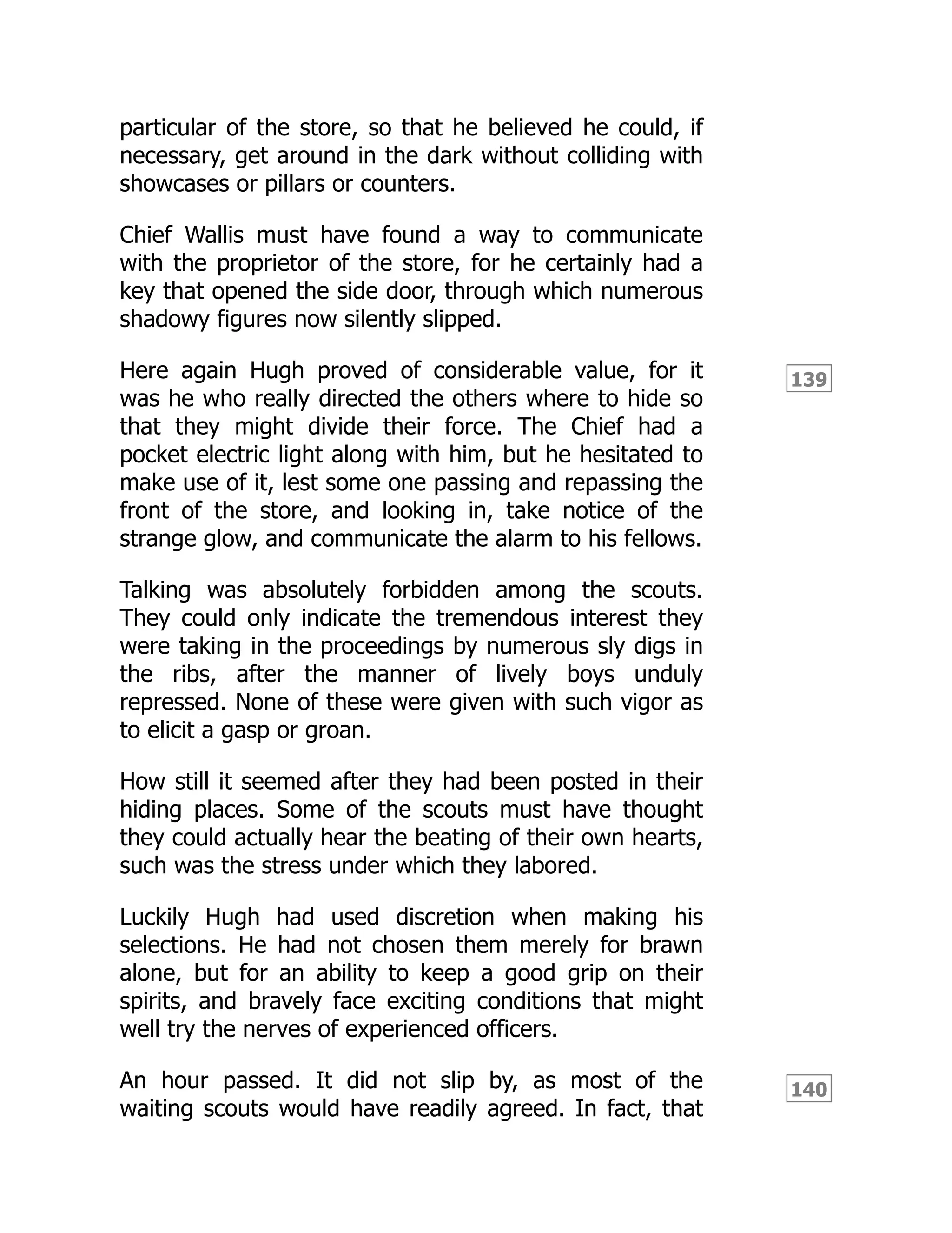 139
140
particular of the store, so that he believed he could, if
necessary, get around in the dark without colliding with
showcases or pillars or counters.
Chief Wallis must have found a way to communicate
with the proprietor of the store, for he certainly had a
key that opened the side door, through which numerous
shadowy figures now silently slipped.
Here again Hugh proved of considerable value, for it
was he who really directed the others where to hide so
that they might divide their force. The Chief had a
pocket electric light along with him, but he hesitated to
make use of it, lest some one passing and repassing the
front of the store, and looking in, take notice of the
strange glow, and communicate the alarm to his fellows.
Talking was absolutely forbidden among the scouts.
They could only indicate the tremendous interest they
were taking in the proceedings by numerous sly digs in
the ribs, after the manner of lively boys unduly
repressed. None of these were given with such vigor as
to elicit a gasp or groan.
How still it seemed after they had been posted in their
hiding places. Some of the scouts must have thought
they could actually hear the beating of their own hearts,
such was the stress under which they labored.
Luckily Hugh had used discretion when making his
selections. He had not chosen them merely for brawn
alone, but for an ability to keep a good grip on their
spirits, and bravely face exciting conditions that might
well try the nerves of experienced officers.
An hour passed. It did not slip by, as most of the
waiting scouts would have readily agreed. In fact, that
 