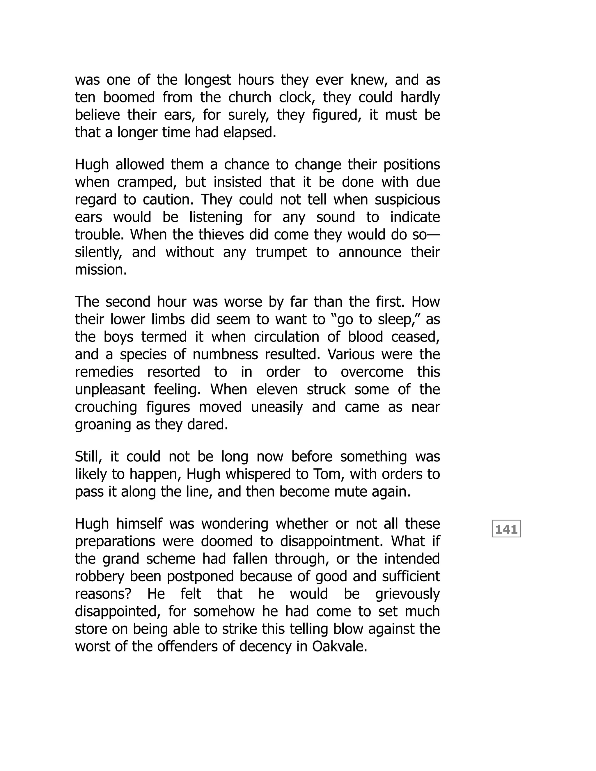 141
was one of the longest hours they ever knew, and as
ten boomed from the church clock, they could hardly
believe their ears, for surely, they figured, it must be
that a longer time had elapsed.
Hugh allowed them a chance to change their positions
when cramped, but insisted that it be done with due
regard to caution. They could not tell when suspicious
ears would be listening for any sound to indicate
trouble. When the thieves did come they would do so—
silently, and without any trumpet to announce their
mission.
The second hour was worse by far than the first. How
their lower limbs did seem to want to “go to sleep,” as
the boys termed it when circulation of blood ceased,
and a species of numbness resulted. Various were the
remedies resorted to in order to overcome this
unpleasant feeling. When eleven struck some of the
crouching figures moved uneasily and came as near
groaning as they dared.
Still, it could not be long now before something was
likely to happen, Hugh whispered to Tom, with orders to
pass it along the line, and then become mute again.
Hugh himself was wondering whether or not all these
preparations were doomed to disappointment. What if
the grand scheme had fallen through, or the intended
robbery been postponed because of good and sufficient
reasons? He felt that he would be grievously
disappointed, for somehow he had come to set much
store on being able to strike this telling blow against the
worst of the offenders of decency in Oakvale.
 