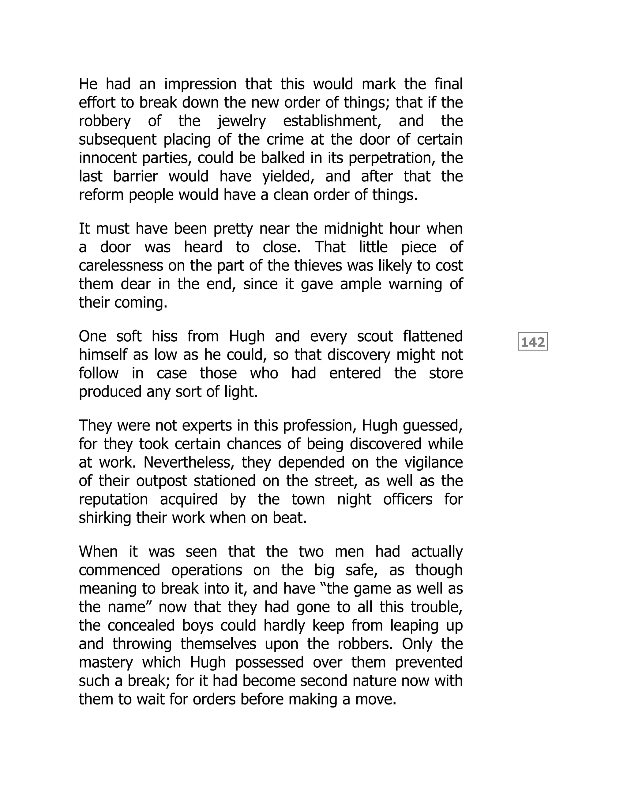 142
He had an impression that this would mark the final
effort to break down the new order of things; that if the
robbery of the jewelry establishment, and the
subsequent placing of the crime at the door of certain
innocent parties, could be balked in its perpetration, the
last barrier would have yielded, and after that the
reform people would have a clean order of things.
It must have been pretty near the midnight hour when
a door was heard to close. That little piece of
carelessness on the part of the thieves was likely to cost
them dear in the end, since it gave ample warning of
their coming.
One soft hiss from Hugh and every scout flattened
himself as low as he could, so that discovery might not
follow in case those who had entered the store
produced any sort of light.
They were not experts in this profession, Hugh guessed,
for they took certain chances of being discovered while
at work. Nevertheless, they depended on the vigilance
of their outpost stationed on the street, as well as the
reputation acquired by the town night officers for
shirking their work when on beat.
When it was seen that the two men had actually
commenced operations on the big safe, as though
meaning to break into it, and have “the game as well as
the name” now that they had gone to all this trouble,
the concealed boys could hardly keep from leaping up
and throwing themselves upon the robbers. Only the
mastery which Hugh possessed over them prevented
such a break; for it had become second nature now with
them to wait for orders before making a move.
 