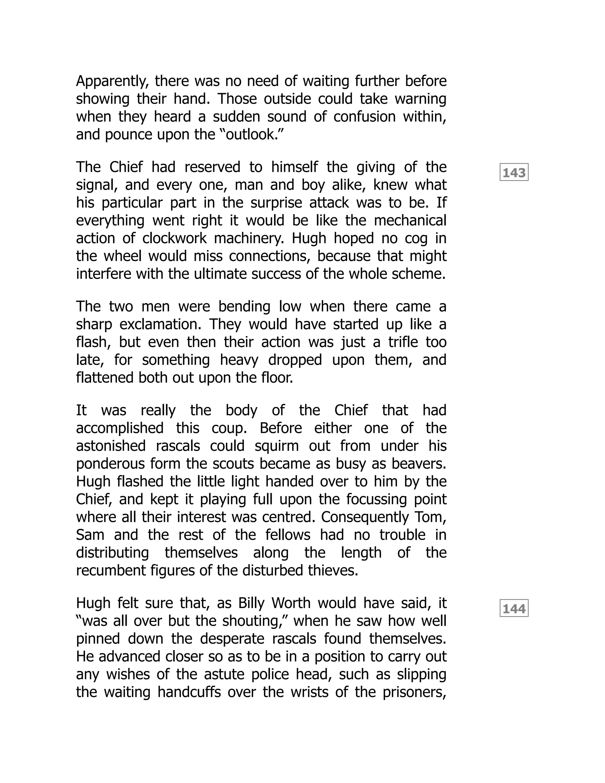 143
144
Apparently, there was no need of waiting further before
showing their hand. Those outside could take warning
when they heard a sudden sound of confusion within,
and pounce upon the “outlook.”
The Chief had reserved to himself the giving of the
signal, and every one, man and boy alike, knew what
his particular part in the surprise attack was to be. If
everything went right it would be like the mechanical
action of clockwork machinery. Hugh hoped no cog in
the wheel would miss connections, because that might
interfere with the ultimate success of the whole scheme.
The two men were bending low when there came a
sharp exclamation. They would have started up like a
flash, but even then their action was just a trifle too
late, for something heavy dropped upon them, and
flattened both out upon the floor.
It was really the body of the Chief that had
accomplished this coup. Before either one of the
astonished rascals could squirm out from under his
ponderous form the scouts became as busy as beavers.
Hugh flashed the little light handed over to him by the
Chief, and kept it playing full upon the focussing point
where all their interest was centred. Consequently Tom,
Sam and the rest of the fellows had no trouble in
distributing themselves along the length of the
recumbent figures of the disturbed thieves.
Hugh felt sure that, as Billy Worth would have said, it
“was all over but the shouting,” when he saw how well
pinned down the desperate rascals found themselves.
He advanced closer so as to be in a position to carry out
any wishes of the astute police head, such as slipping
the waiting handcuffs over the wrists of the prisoners,
 