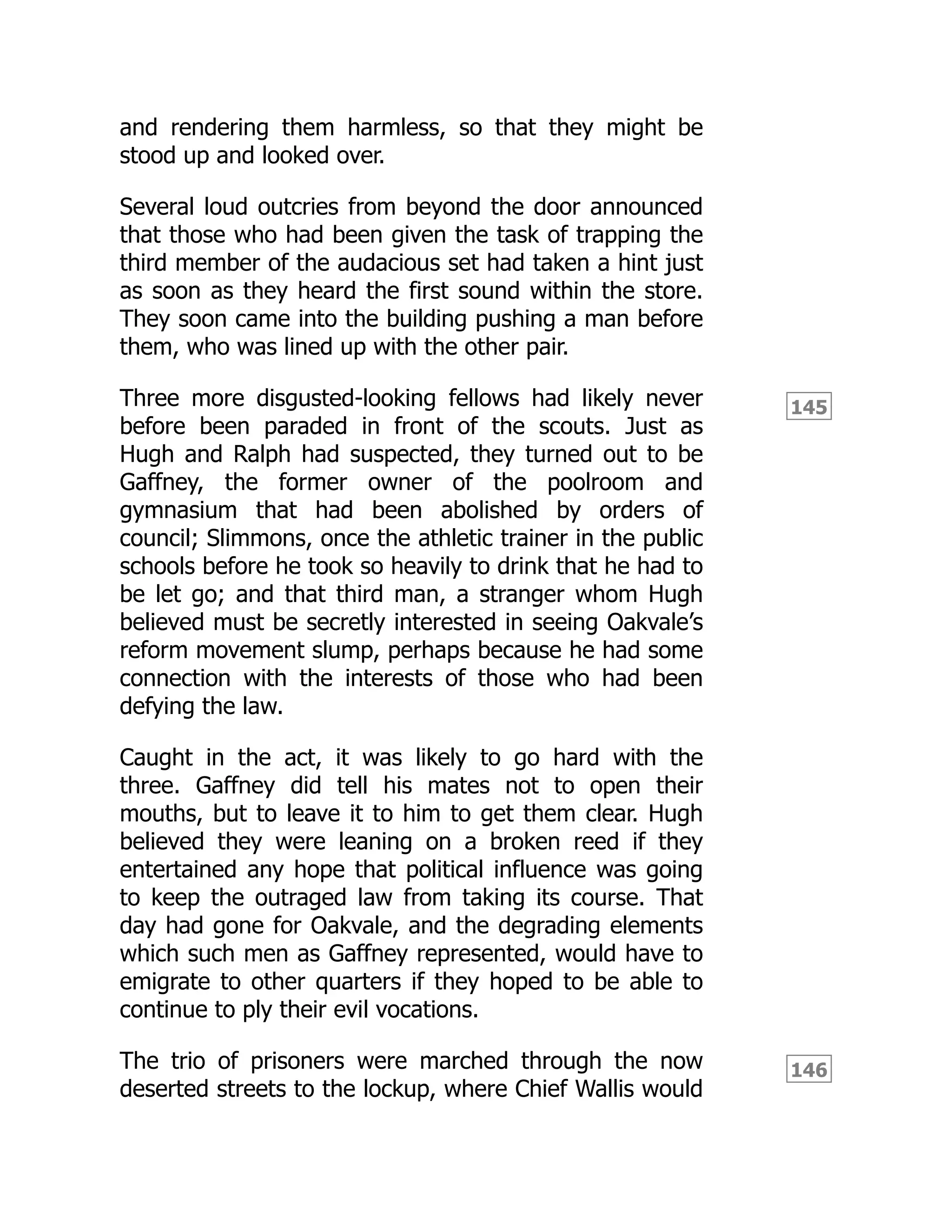 145
146
and rendering them harmless, so that they might be
stood up and looked over.
Several loud outcries from beyond the door announced
that those who had been given the task of trapping the
third member of the audacious set had taken a hint just
as soon as they heard the first sound within the store.
They soon came into the building pushing a man before
them, who was lined up with the other pair.
Three more disgusted-looking fellows had likely never
before been paraded in front of the scouts. Just as
Hugh and Ralph had suspected, they turned out to be
Gaffney, the former owner of the poolroom and
gymnasium that had been abolished by orders of
council; Slimmons, once the athletic trainer in the public
schools before he took so heavily to drink that he had to
be let go; and that third man, a stranger whom Hugh
believed must be secretly interested in seeing Oakvale’s
reform movement slump, perhaps because he had some
connection with the interests of those who had been
defying the law.
Caught in the act, it was likely to go hard with the
three. Gaffney did tell his mates not to open their
mouths, but to leave it to him to get them clear. Hugh
believed they were leaning on a broken reed if they
entertained any hope that political influence was going
to keep the outraged law from taking its course. That
day had gone for Oakvale, and the degrading elements
which such men as Gaffney represented, would have to
emigrate to other quarters if they hoped to be able to
continue to ply their evil vocations.
The trio of prisoners were marched through the now
deserted streets to the lockup, where Chief Wallis would
 