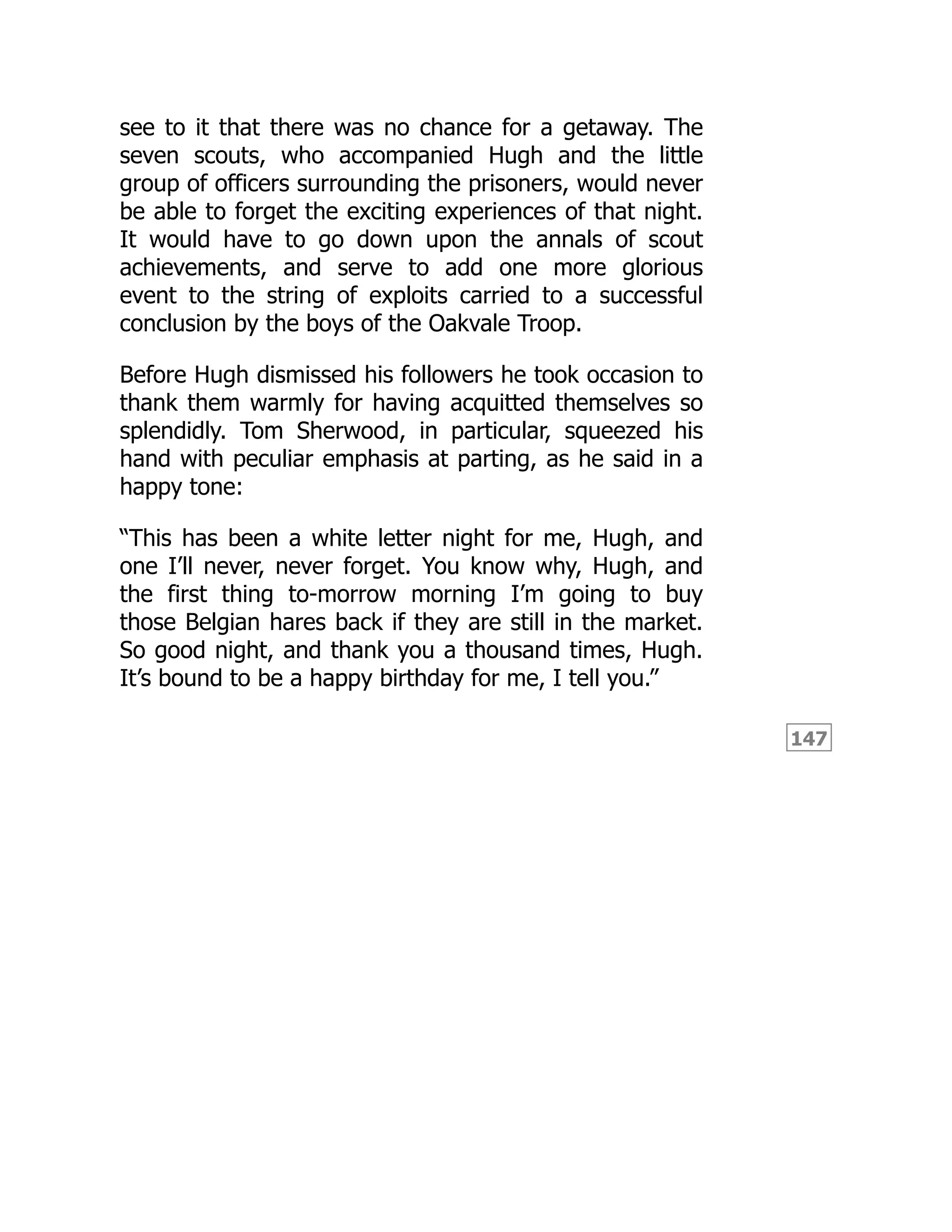 147
see to it that there was no chance for a getaway. The
seven scouts, who accompanied Hugh and the little
group of officers surrounding the prisoners, would never
be able to forget the exciting experiences of that night.
It would have to go down upon the annals of scout
achievements, and serve to add one more glorious
event to the string of exploits carried to a successful
conclusion by the boys of the Oakvale Troop.
Before Hugh dismissed his followers he took occasion to
thank them warmly for having acquitted themselves so
splendidly. Tom Sherwood, in particular, squeezed his
hand with peculiar emphasis at parting, as he said in a
happy tone:
“This has been a white letter night for me, Hugh, and
one I’ll never, never forget. You know why, Hugh, and
the first thing to-morrow morning I’m going to buy
those Belgian hares back if they are still in the market.
So good night, and thank you a thousand times, Hugh.
It’s bound to be a happy birthday for me, I tell you.”
 