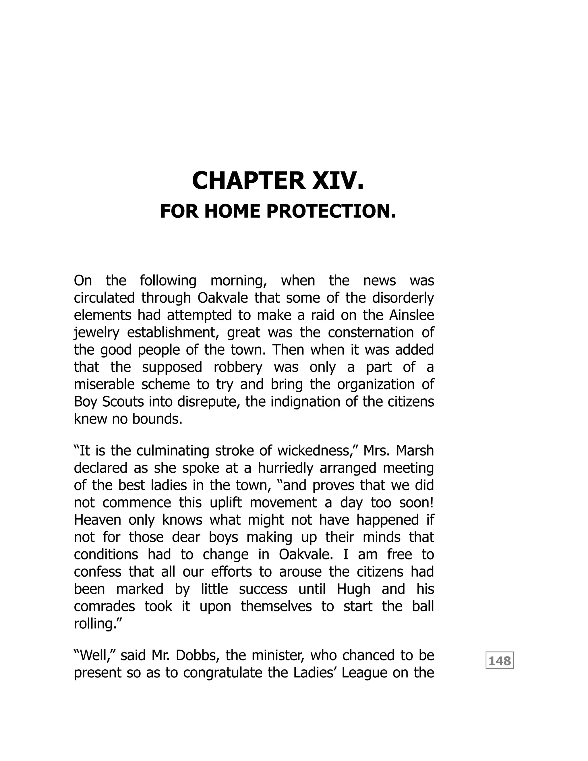 148
CHAPTER XIV.
FOR HOME PROTECTION.
On the following morning, when the news was
circulated through Oakvale that some of the disorderly
elements had attempted to make a raid on the Ainslee
jewelry establishment, great was the consternation of
the good people of the town. Then when it was added
that the supposed robbery was only a part of a
miserable scheme to try and bring the organization of
Boy Scouts into disrepute, the indignation of the citizens
knew no bounds.
“It is the culminating stroke of wickedness,” Mrs. Marsh
declared as she spoke at a hurriedly arranged meeting
of the best ladies in the town, “and proves that we did
not commence this uplift movement a day too soon!
Heaven only knows what might not have happened if
not for those dear boys making up their minds that
conditions had to change in Oakvale. I am free to
confess that all our efforts to arouse the citizens had
been marked by little success until Hugh and his
comrades took it upon themselves to start the ball
rolling.”
“Well,” said Mr. Dobbs, the minister, who chanced to be
present so as to congratulate the Ladies’ League on the
 