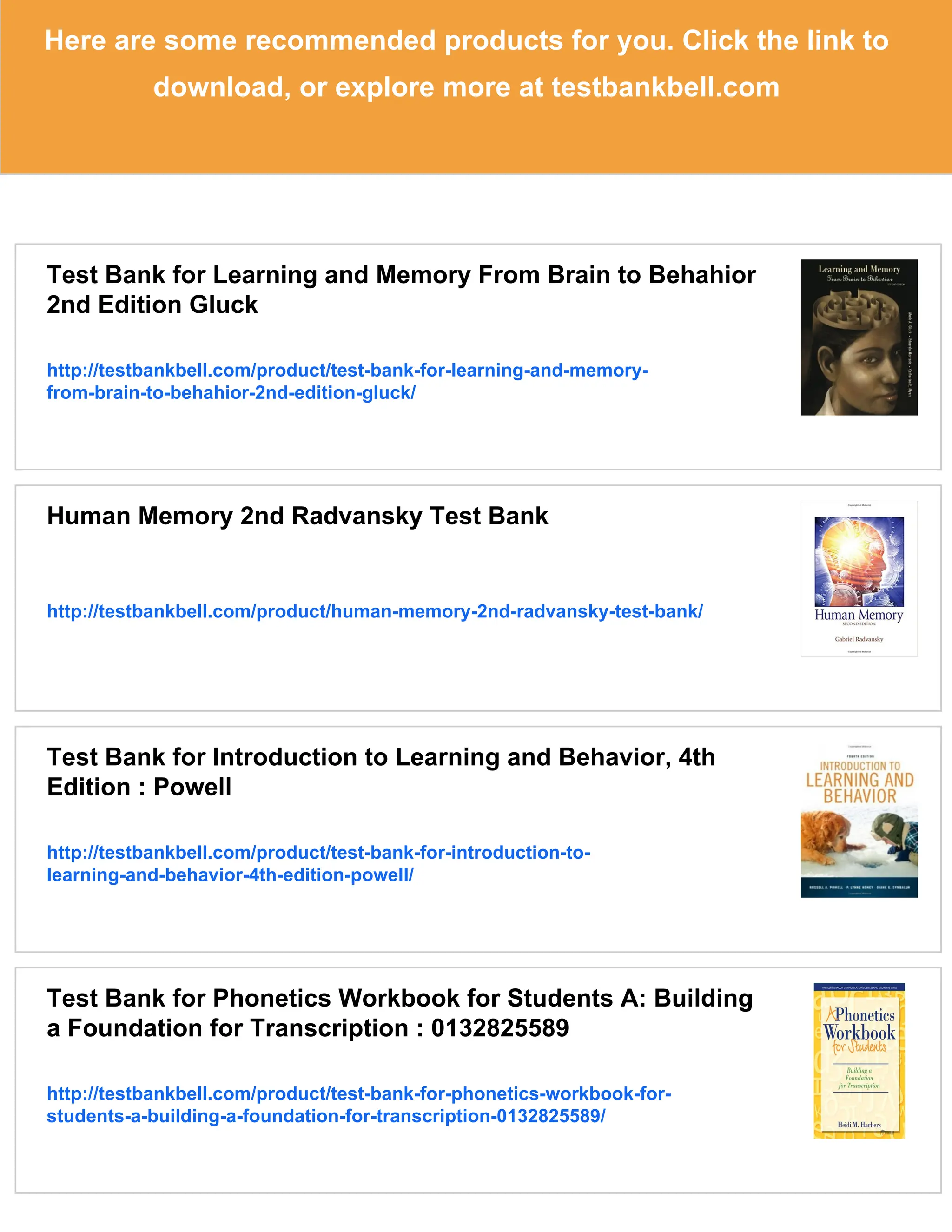 Here are some recommended products for you. Click the link to
download, or explore more at testbankbell.com
Test Bank for Learning and Memory From Brain to Behahior
2nd Edition Gluck
http://testbankbell.com/product/test-bank-for-learning-and-memory-
from-brain-to-behahior-2nd-edition-gluck/
Human Memory 2nd Radvansky Test Bank
http://testbankbell.com/product/human-memory-2nd-radvansky-test-bank/
Test Bank for Introduction to Learning and Behavior, 4th
Edition : Powell
http://testbankbell.com/product/test-bank-for-introduction-to-
learning-and-behavior-4th-edition-powell/
Test Bank for Phonetics Workbook for Students A: Building
a Foundation for Transcription : 0132825589
http://testbankbell.com/product/test-bank-for-phonetics-workbook-for-
students-a-building-a-foundation-for-transcription-0132825589/
 