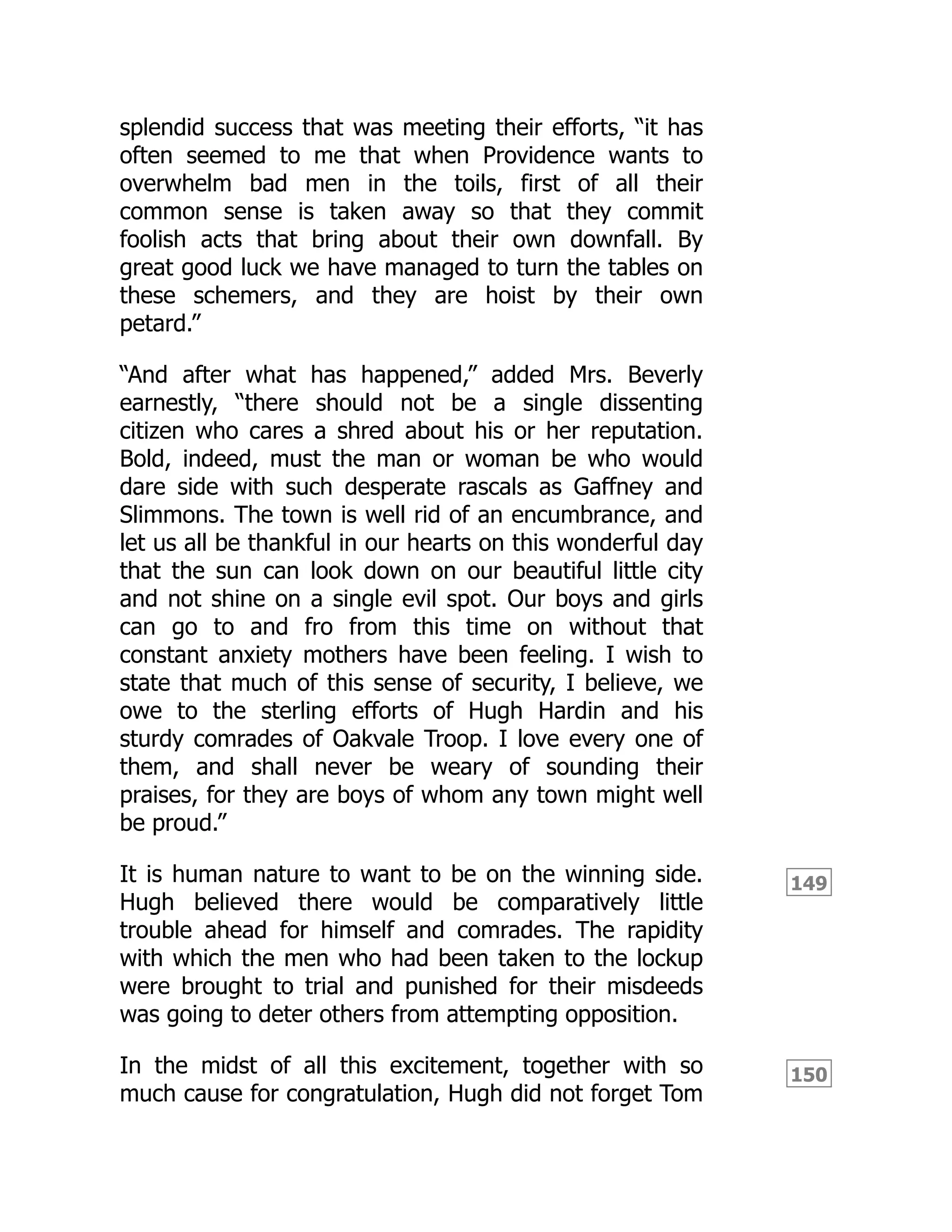 149
150
splendid success that was meeting their efforts, “it has
often seemed to me that when Providence wants to
overwhelm bad men in the toils, first of all their
common sense is taken away so that they commit
foolish acts that bring about their own downfall. By
great good luck we have managed to turn the tables on
these schemers, and they are hoist by their own
petard.”
“And after what has happened,” added Mrs. Beverly
earnestly, “there should not be a single dissenting
citizen who cares a shred about his or her reputation.
Bold, indeed, must the man or woman be who would
dare side with such desperate rascals as Gaffney and
Slimmons. The town is well rid of an encumbrance, and
let us all be thankful in our hearts on this wonderful day
that the sun can look down on our beautiful little city
and not shine on a single evil spot. Our boys and girls
can go to and fro from this time on without that
constant anxiety mothers have been feeling. I wish to
state that much of this sense of security, I believe, we
owe to the sterling efforts of Hugh Hardin and his
sturdy comrades of Oakvale Troop. I love every one of
them, and shall never be weary of sounding their
praises, for they are boys of whom any town might well
be proud.”
It is human nature to want to be on the winning side.
Hugh believed there would be comparatively little
trouble ahead for himself and comrades. The rapidity
with which the men who had been taken to the lockup
were brought to trial and punished for their misdeeds
was going to deter others from attempting opposition.
In the midst of all this excitement, together with so
much cause for congratulation, Hugh did not forget Tom
 