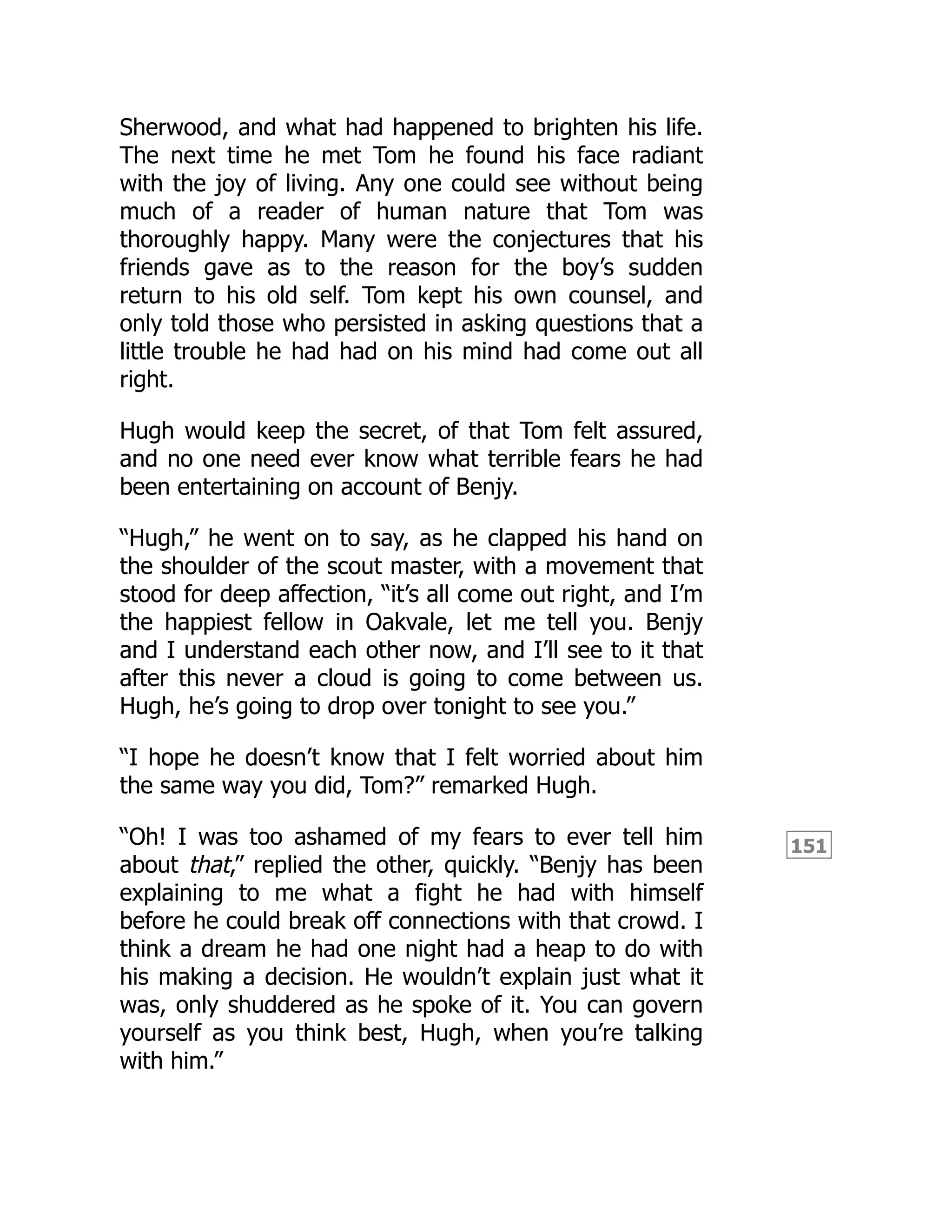 151
Sherwood, and what had happened to brighten his life.
The next time he met Tom he found his face radiant
with the joy of living. Any one could see without being
much of a reader of human nature that Tom was
thoroughly happy. Many were the conjectures that his
friends gave as to the reason for the boy’s sudden
return to his old self. Tom kept his own counsel, and
only told those who persisted in asking questions that a
little trouble he had had on his mind had come out all
right.
Hugh would keep the secret, of that Tom felt assured,
and no one need ever know what terrible fears he had
been entertaining on account of Benjy.
“Hugh,” he went on to say, as he clapped his hand on
the shoulder of the scout master, with a movement that
stood for deep affection, “it’s all come out right, and I’m
the happiest fellow in Oakvale, let me tell you. Benjy
and I understand each other now, and I’ll see to it that
after this never a cloud is going to come between us.
Hugh, he’s going to drop over tonight to see you.”
“I hope he doesn’t know that I felt worried about him
the same way you did, Tom?” remarked Hugh.
“Oh! I was too ashamed of my fears to ever tell him
about that,” replied the other, quickly. “Benjy has been
explaining to me what a fight he had with himself
before he could break off connections with that crowd. I
think a dream he had one night had a heap to do with
his making a decision. He wouldn’t explain just what it
was, only shuddered as he spoke of it. You can govern
yourself as you think best, Hugh, when you’re talking
with him.”
 