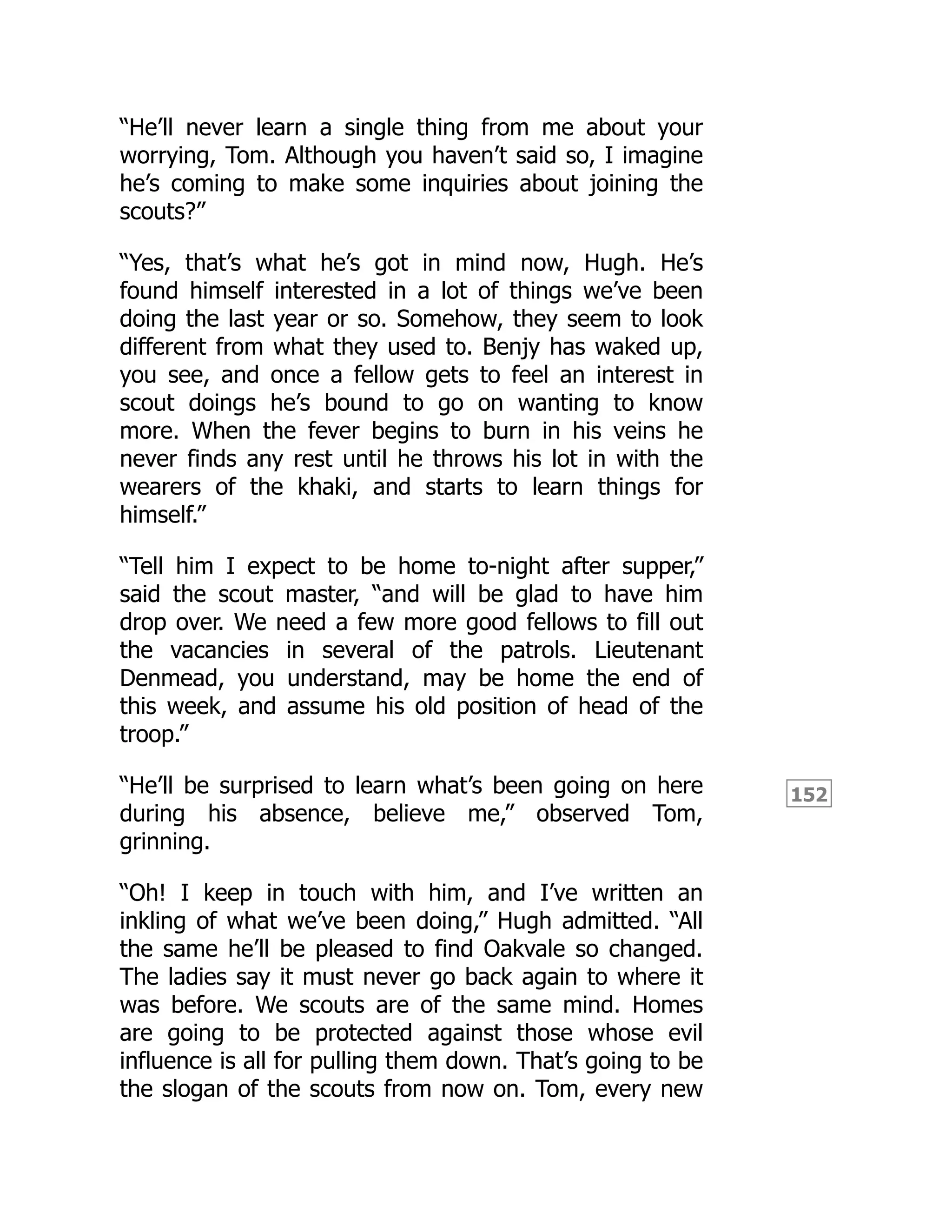 152
“He’ll never learn a single thing from me about your
worrying, Tom. Although you haven’t said so, I imagine
he’s coming to make some inquiries about joining the
scouts?”
“Yes, that’s what he’s got in mind now, Hugh. He’s
found himself interested in a lot of things we’ve been
doing the last year or so. Somehow, they seem to look
different from what they used to. Benjy has waked up,
you see, and once a fellow gets to feel an interest in
scout doings he’s bound to go on wanting to know
more. When the fever begins to burn in his veins he
never finds any rest until he throws his lot in with the
wearers of the khaki, and starts to learn things for
himself.”
“Tell him I expect to be home to-night after supper,”
said the scout master, “and will be glad to have him
drop over. We need a few more good fellows to fill out
the vacancies in several of the patrols. Lieutenant
Denmead, you understand, may be home the end of
this week, and assume his old position of head of the
troop.”
“He’ll be surprised to learn what’s been going on here
during his absence, believe me,” observed Tom,
grinning.
“Oh! I keep in touch with him, and I’ve written an
inkling of what we’ve been doing,” Hugh admitted. “All
the same he’ll be pleased to find Oakvale so changed.
The ladies say it must never go back again to where it
was before. We scouts are of the same mind. Homes
are going to be protected against those whose evil
influence is all for pulling them down. That’s going to be
the slogan of the scouts from now on. Tom, every new
 