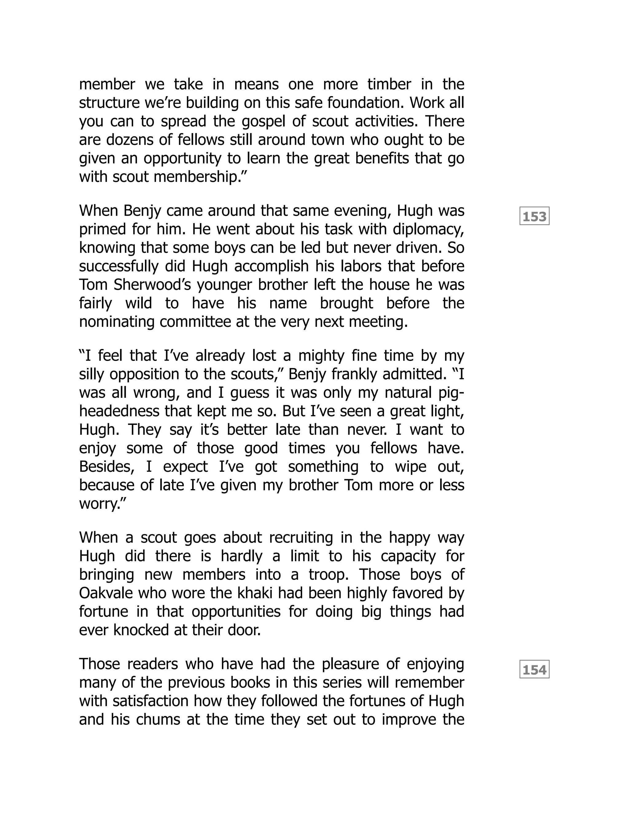 153
154
member we take in means one more timber in the
structure we’re building on this safe foundation. Work all
you can to spread the gospel of scout activities. There
are dozens of fellows still around town who ought to be
given an opportunity to learn the great benefits that go
with scout membership.”
When Benjy came around that same evening, Hugh was
primed for him. He went about his task with diplomacy,
knowing that some boys can be led but never driven. So
successfully did Hugh accomplish his labors that before
Tom Sherwood’s younger brother left the house he was
fairly wild to have his name brought before the
nominating committee at the very next meeting.
“I feel that I’ve already lost a mighty fine time by my
silly opposition to the scouts,” Benjy frankly admitted. “I
was all wrong, and I guess it was only my natural pig-
headedness that kept me so. But I’ve seen a great light,
Hugh. They say it’s better late than never. I want to
enjoy some of those good times you fellows have.
Besides, I expect I’ve got something to wipe out,
because of late I’ve given my brother Tom more or less
worry.”
When a scout goes about recruiting in the happy way
Hugh did there is hardly a limit to his capacity for
bringing new members into a troop. Those boys of
Oakvale who wore the khaki had been highly favored by
fortune in that opportunities for doing big things had
ever knocked at their door.
Those readers who have had the pleasure of enjoying
many of the previous books in this series will remember
with satisfaction how they followed the fortunes of Hugh
and his chums at the time they set out to improve the
 