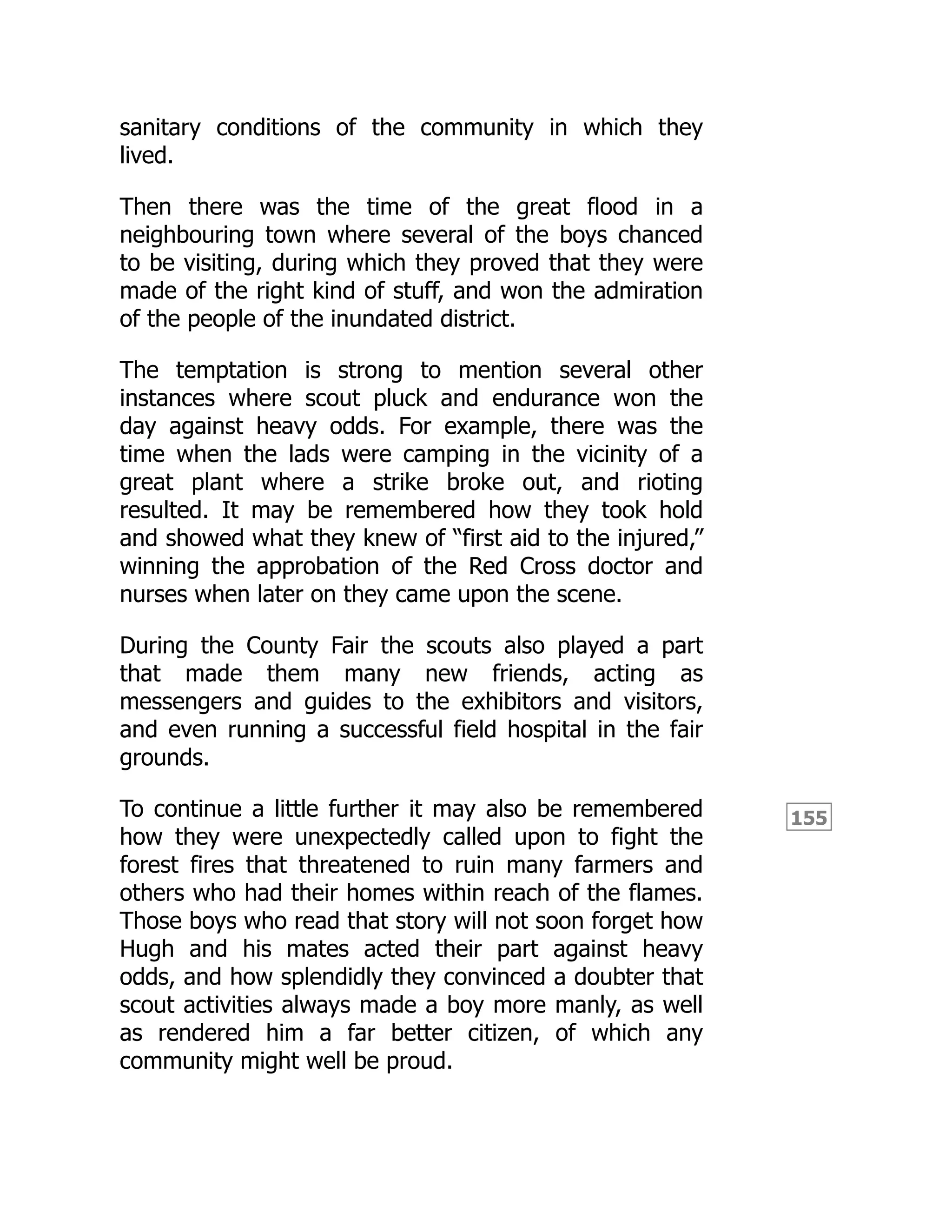 155
sanitary conditions of the community in which they
lived.
Then there was the time of the great flood in a
neighbouring town where several of the boys chanced
to be visiting, during which they proved that they were
made of the right kind of stuff, and won the admiration
of the people of the inundated district.
The temptation is strong to mention several other
instances where scout pluck and endurance won the
day against heavy odds. For example, there was the
time when the lads were camping in the vicinity of a
great plant where a strike broke out, and rioting
resulted. It may be remembered how they took hold
and showed what they knew of “first aid to the injured,”
winning the approbation of the Red Cross doctor and
nurses when later on they came upon the scene.
During the County Fair the scouts also played a part
that made them many new friends, acting as
messengers and guides to the exhibitors and visitors,
and even running a successful field hospital in the fair
grounds.
To continue a little further it may also be remembered
how they were unexpectedly called upon to fight the
forest fires that threatened to ruin many farmers and
others who had their homes within reach of the flames.
Those boys who read that story will not soon forget how
Hugh and his mates acted their part against heavy
odds, and how splendidly they convinced a doubter that
scout activities always made a boy more manly, as well
as rendered him a far better citizen, of which any
community might well be proud.
 