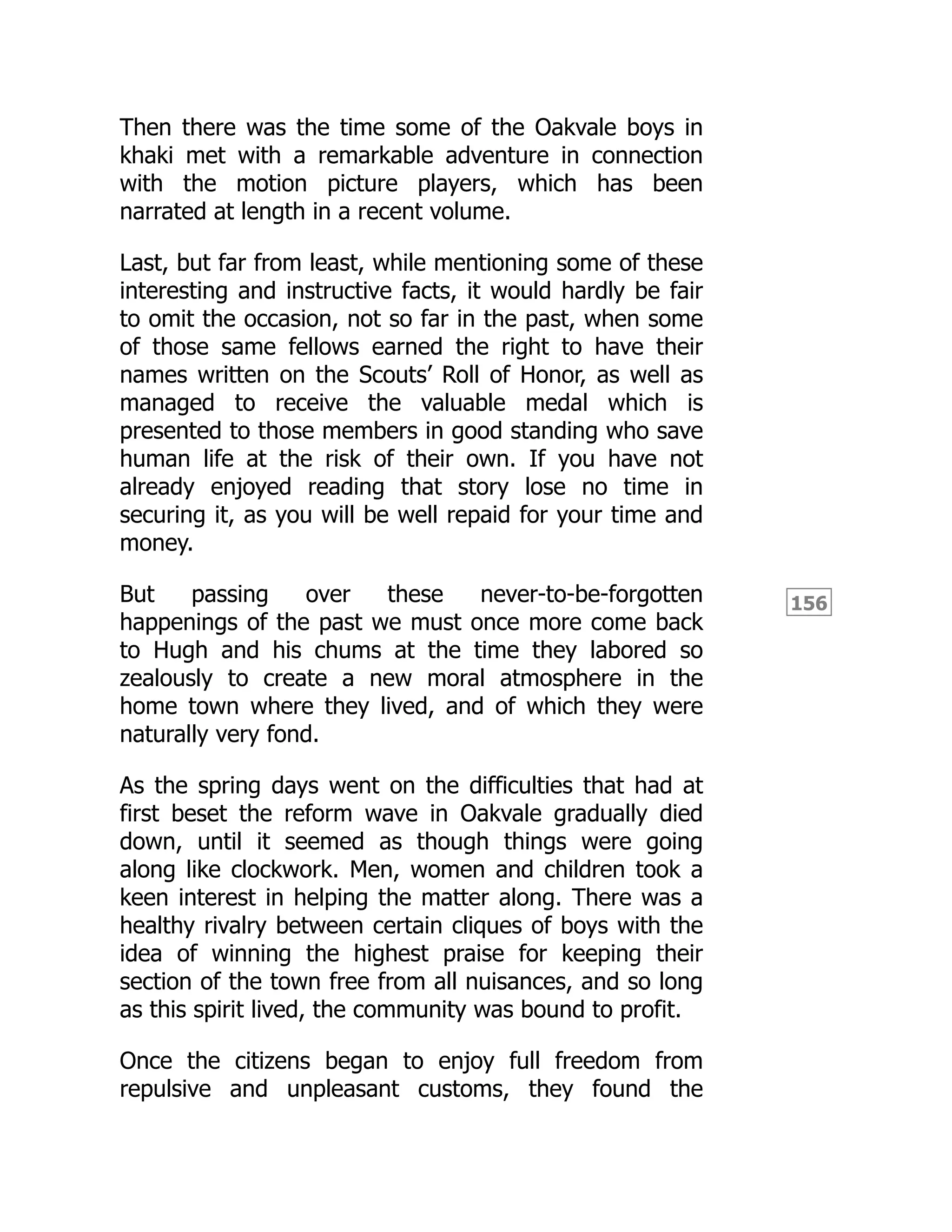 156
Then there was the time some of the Oakvale boys in
khaki met with a remarkable adventure in connection
with the motion picture players, which has been
narrated at length in a recent volume.
Last, but far from least, while mentioning some of these
interesting and instructive facts, it would hardly be fair
to omit the occasion, not so far in the past, when some
of those same fellows earned the right to have their
names written on the Scouts’ Roll of Honor, as well as
managed to receive the valuable medal which is
presented to those members in good standing who save
human life at the risk of their own. If you have not
already enjoyed reading that story lose no time in
securing it, as you will be well repaid for your time and
money.
But passing over these never-to-be-forgotten
happenings of the past we must once more come back
to Hugh and his chums at the time they labored so
zealously to create a new moral atmosphere in the
home town where they lived, and of which they were
naturally very fond.
As the spring days went on the difficulties that had at
first beset the reform wave in Oakvale gradually died
down, until it seemed as though things were going
along like clockwork. Men, women and children took a
keen interest in helping the matter along. There was a
healthy rivalry between certain cliques of boys with the
idea of winning the highest praise for keeping their
section of the town free from all nuisances, and so long
as this spirit lived, the community was bound to profit.
Once the citizens began to enjoy full freedom from
repulsive and unpleasant customs, they found the
 