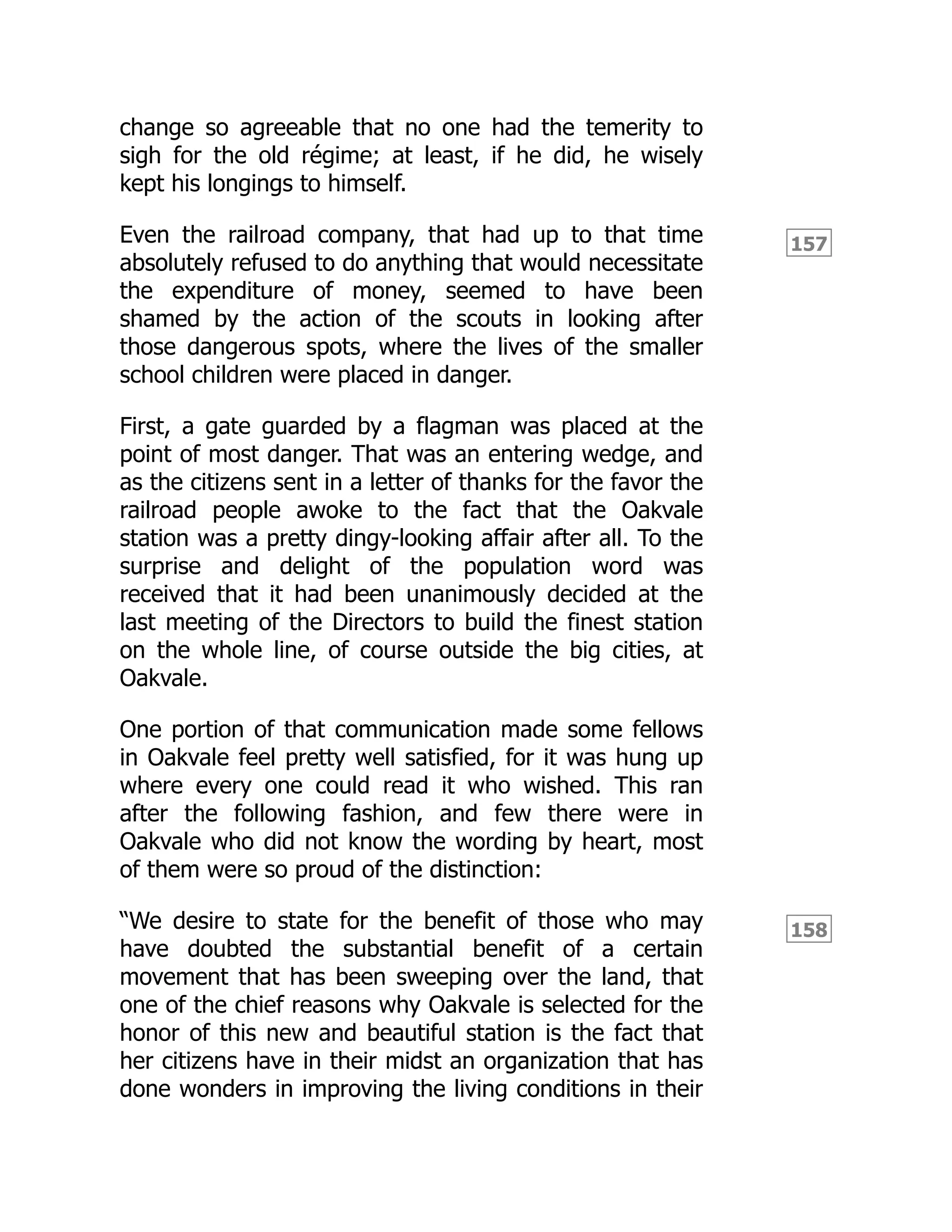 157
158
change so agreeable that no one had the temerity to
sigh for the old régime; at least, if he did, he wisely
kept his longings to himself.
Even the railroad company, that had up to that time
absolutely refused to do anything that would necessitate
the expenditure of money, seemed to have been
shamed by the action of the scouts in looking after
those dangerous spots, where the lives of the smaller
school children were placed in danger.
First, a gate guarded by a flagman was placed at the
point of most danger. That was an entering wedge, and
as the citizens sent in a letter of thanks for the favor the
railroad people awoke to the fact that the Oakvale
station was a pretty dingy-looking affair after all. To the
surprise and delight of the population word was
received that it had been unanimously decided at the
last meeting of the Directors to build the finest station
on the whole line, of course outside the big cities, at
Oakvale.
One portion of that communication made some fellows
in Oakvale feel pretty well satisfied, for it was hung up
where every one could read it who wished. This ran
after the following fashion, and few there were in
Oakvale who did not know the wording by heart, most
of them were so proud of the distinction:
“We desire to state for the benefit of those who may
have doubted the substantial benefit of a certain
movement that has been sweeping over the land, that
one of the chief reasons why Oakvale is selected for the
honor of this new and beautiful station is the fact that
her citizens have in their midst an organization that has
done wonders in improving the living conditions in their
 