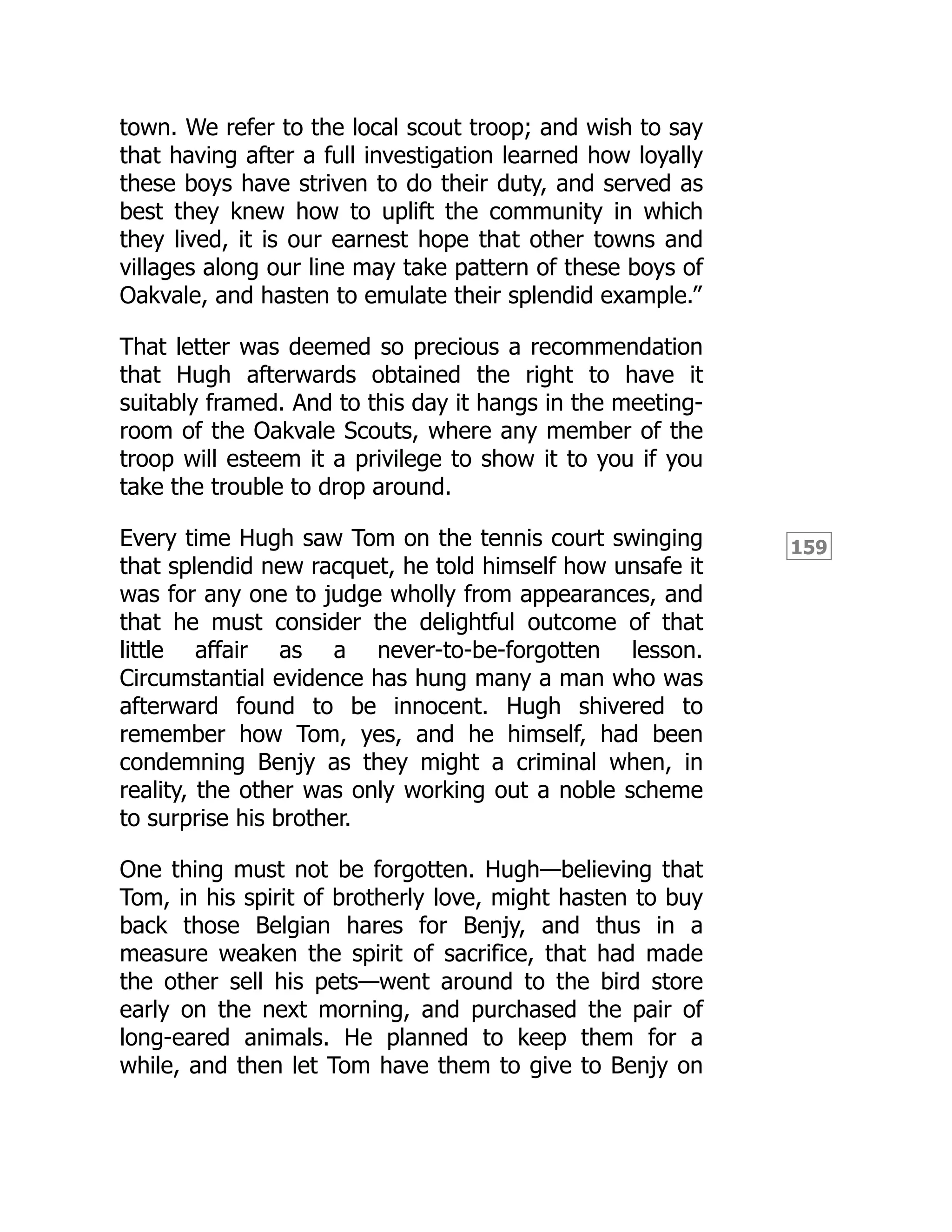 159
town. We refer to the local scout troop; and wish to say
that having after a full investigation learned how loyally
these boys have striven to do their duty, and served as
best they knew how to uplift the community in which
they lived, it is our earnest hope that other towns and
villages along our line may take pattern of these boys of
Oakvale, and hasten to emulate their splendid example.”
That letter was deemed so precious a recommendation
that Hugh afterwards obtained the right to have it
suitably framed. And to this day it hangs in the meeting-
room of the Oakvale Scouts, where any member of the
troop will esteem it a privilege to show it to you if you
take the trouble to drop around.
Every time Hugh saw Tom on the tennis court swinging
that splendid new racquet, he told himself how unsafe it
was for any one to judge wholly from appearances, and
that he must consider the delightful outcome of that
little affair as a never-to-be-forgotten lesson.
Circumstantial evidence has hung many a man who was
afterward found to be innocent. Hugh shivered to
remember how Tom, yes, and he himself, had been
condemning Benjy as they might a criminal when, in
reality, the other was only working out a noble scheme
to surprise his brother.
One thing must not be forgotten. Hugh—believing that
Tom, in his spirit of brotherly love, might hasten to buy
back those Belgian hares for Benjy, and thus in a
measure weaken the spirit of sacrifice, that had made
the other sell his pets—went around to the bird store
early on the next morning, and purchased the pair of
long-eared animals. He planned to keep them for a
while, and then let Tom have them to give to Benjy on
 
