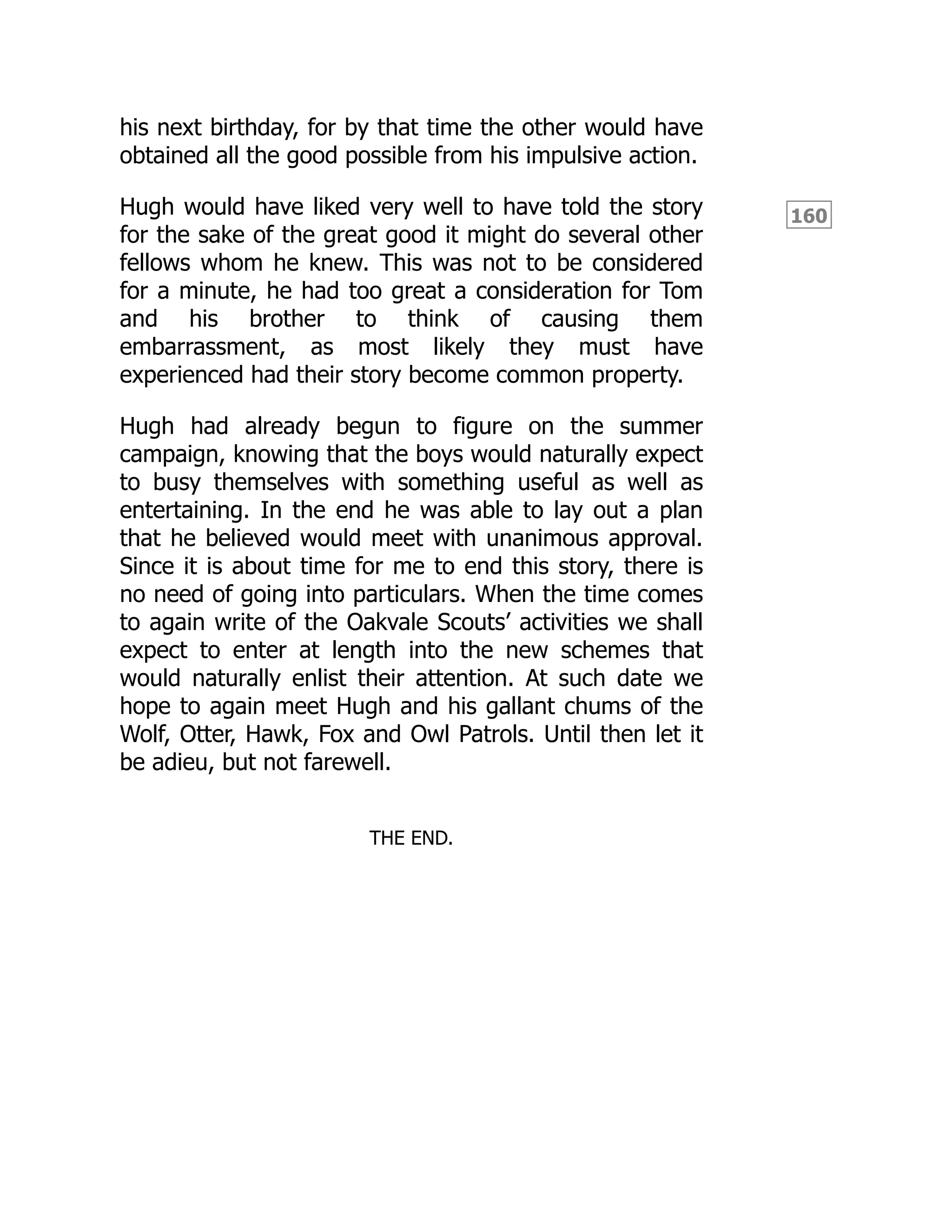 160
his next birthday, for by that time the other would have
obtained all the good possible from his impulsive action.
Hugh would have liked very well to have told the story
for the sake of the great good it might do several other
fellows whom he knew. This was not to be considered
for a minute, he had too great a consideration for Tom
and his brother to think of causing them
embarrassment, as most likely they must have
experienced had their story become common property.
Hugh had already begun to figure on the summer
campaign, knowing that the boys would naturally expect
to busy themselves with something useful as well as
entertaining. In the end he was able to lay out a plan
that he believed would meet with unanimous approval.
Since it is about time for me to end this story, there is
no need of going into particulars. When the time comes
to again write of the Oakvale Scouts’ activities we shall
expect to enter at length into the new schemes that
would naturally enlist their attention. At such date we
hope to again meet Hugh and his gallant chums of the
Wolf, Otter, Hawk, Fox and Owl Patrols. Until then let it
be adieu, but not farewell.
THE END.
 