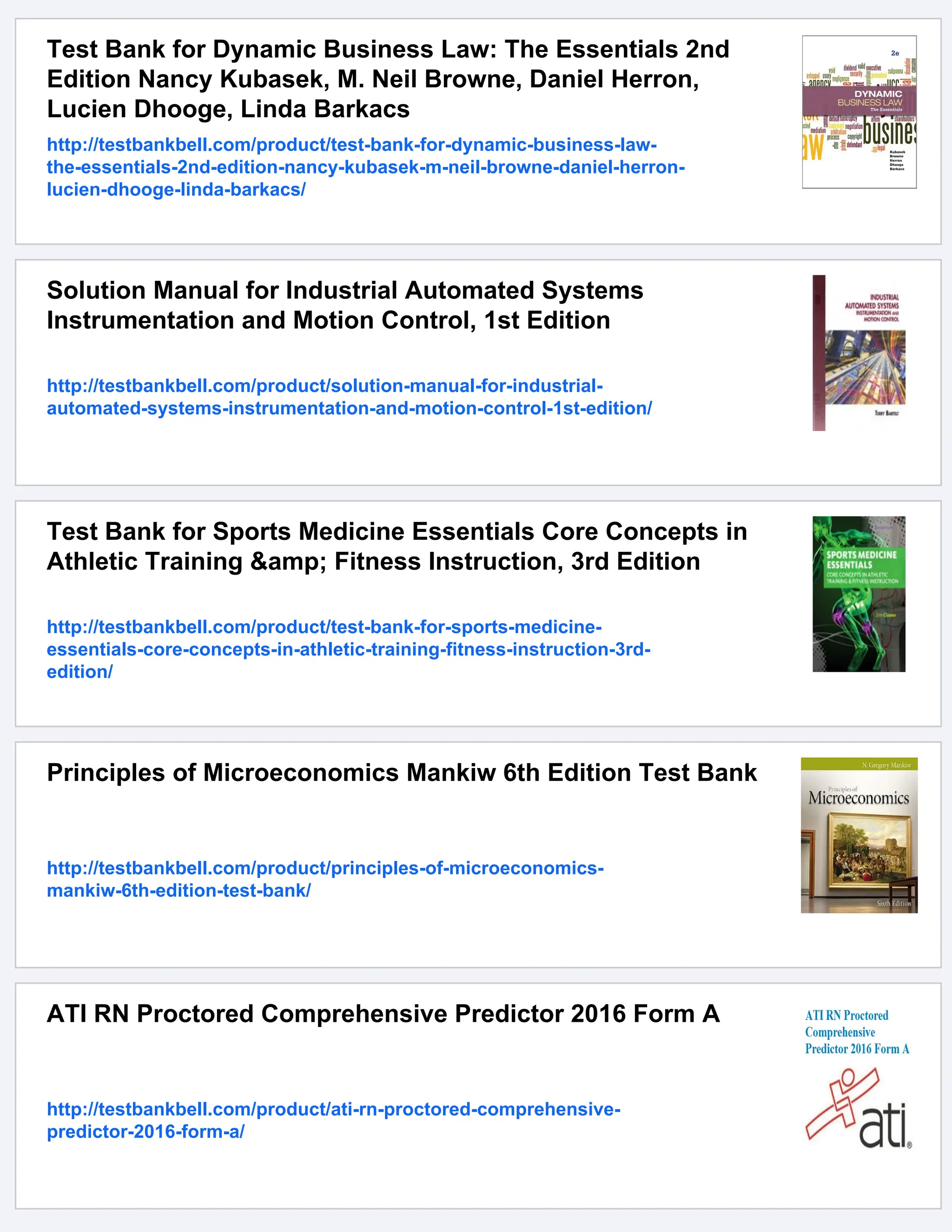 Test Bank for Dynamic Business Law: The Essentials 2nd
Edition Nancy Kubasek, M. Neil Browne, Daniel Herron,
Lucien Dhooge, Linda Barkacs
http://testbankbell.com/product/test-bank-for-dynamic-business-law-
the-essentials-2nd-edition-nancy-kubasek-m-neil-browne-daniel-herron-
lucien-dhooge-linda-barkacs/
Solution Manual for Industrial Automated Systems
Instrumentation and Motion Control, 1st Edition
http://testbankbell.com/product/solution-manual-for-industrial-
automated-systems-instrumentation-and-motion-control-1st-edition/
Test Bank for Sports Medicine Essentials Core Concepts in
Athletic Training &amp; Fitness Instruction, 3rd Edition
http://testbankbell.com/product/test-bank-for-sports-medicine-
essentials-core-concepts-in-athletic-training-fitness-instruction-3rd-
edition/
Principles of Microeconomics Mankiw 6th Edition Test Bank
http://testbankbell.com/product/principles-of-microeconomics-
mankiw-6th-edition-test-bank/
ATI RN Proctored Comprehensive Predictor 2016 Form A
http://testbankbell.com/product/ati-rn-proctored-comprehensive-
predictor-2016-form-a/
 